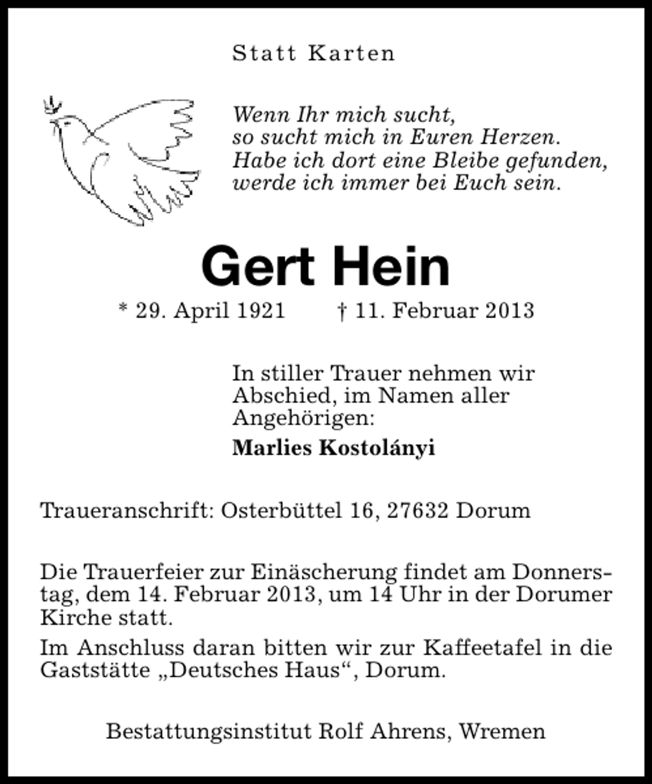 <p>S t a t t K a rt e n<br />Wenn Ihr mich sucht,<br />so sucht mich in Euren Herzen.<br />Habe ich dort eine Bleibe gefunden,<br />werde ich immer bei Euch sein.</p><p>Gert Hein</p><p>* 29. April 1921</p><p>† 11. Februar 2013</p><p>In stiller Trauer nehmen wir<br />Abschied, im Namen aller<br />Angehörigen:<br />Marlies Kostolányi<br />Traueranschrift: Osterbüttel 16, 27632 Dorum<br />Die Trauerfeier zur Einäscherung findet am Donnerstag, dem 14. Februar 2013, um 14 Uhr in der Dorumer<br />Kirche statt.<br />Im Anschluss daran bitten wir zur Kaffeetafel in die<br />Gaststätte „Deutsches Haus“, Dorum.<br />Bestattungsinstitut Rolf Ahrens, Wremen</p>