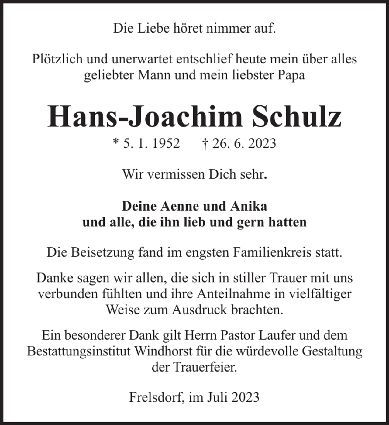 <p>Die Liebe höret nimmer auf.<br />Plötzlich und unerwartet entschlief heute mein über alles<br />geliebter Mann und mein liebster Papa</p><p>Hans-Joachim Schulz<br />* 5. 1. 1952</p><p>† 26. 6. 2023</p><p>Wir vermissen Dich sehr.<br />Deine Aenne und Anika<br />und alle, die ihn lieb und gern hatten<br />Die Beisetzung fand im engsten Familienkreis statt.<br />Danke sagen wir allen, die sich in stiller Trauer mit uns<br />verbunden fühlten und ihre Anteilnahme in vielfältiger<br />Weise zum Ausdruck brachten.<br />Ein besonderer Dank gilt Herrn Pastor Laufer und dem<br />Bestattungsinstitut Windhorst für die würdevolle Gestaltung<br />der Trauerfeier.<br />Frelsdorf, im Juli 2023</p>