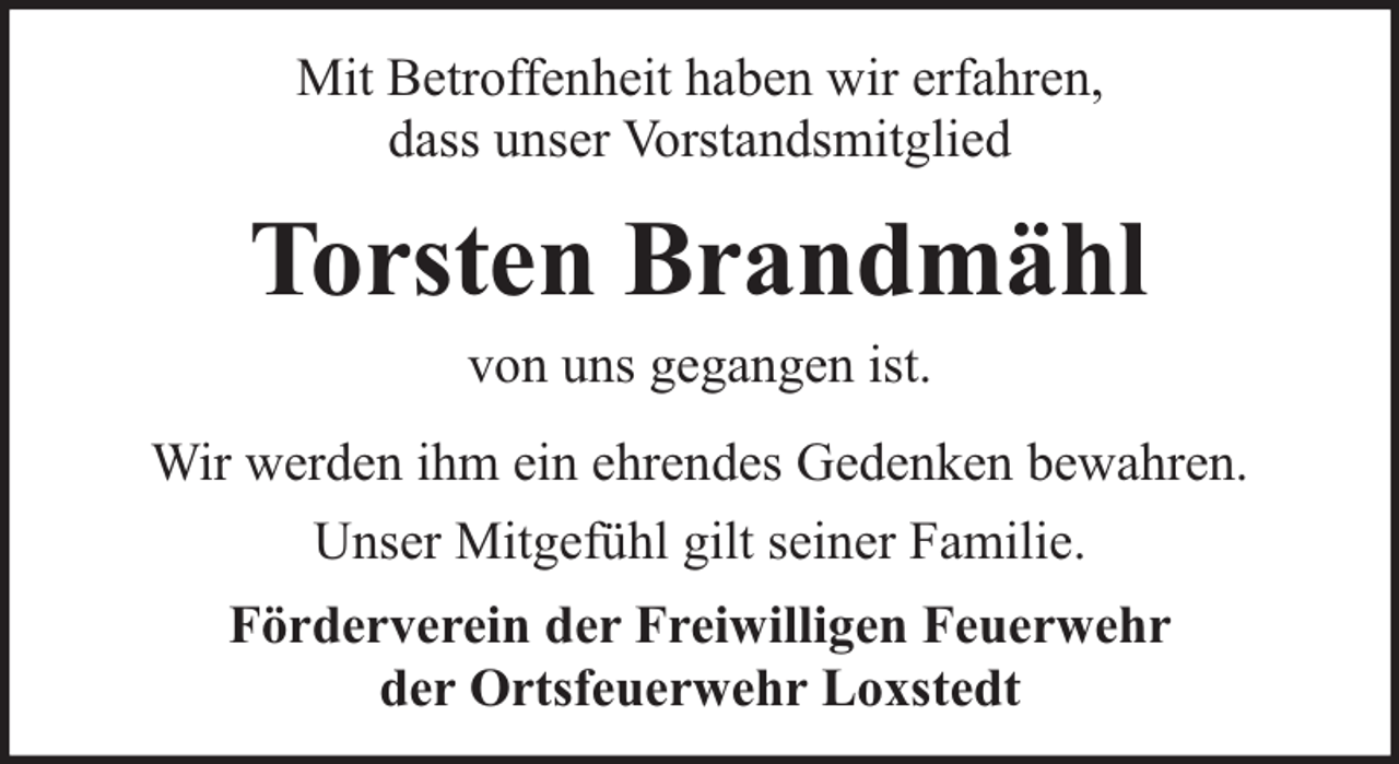 <p>Mit Betroffenheit haben wir erfahren,<br />dass unser Vorstandsmitglied</p><p>Torsten Brandmähl<br />von uns gegangen ist.</p><p>Wir werden ihm ein ehrendes Gedenken bewahren.<br />Unser Mitgefühl gilt seiner Familie.<br />Förderverein der Freiwilligen Feuerwehr<br />der Ortsfeuerwehr Loxstedt</p>