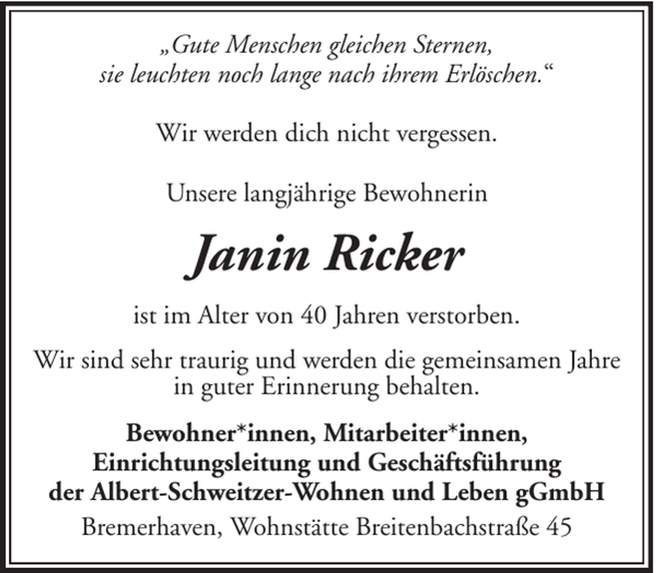 <p>„Gute Menschen gleichen Sternen,<br />sie leuchten noch lange nach ihrem Erlöschen.“<br />Wir werden dich nicht vergessen.<br />Unsere langjährige Bewohnerin</p><p>Janin Ricker<br />ist im Alter von 40 Jahren verstorben.<br />Wir sind sehr traurig und werden die gemeinsamen Jahre<br />in guter Erinnerung behalten.<br />Bewohner*innen, Mitarbeiter*innen,<br />Einrichtungsleitung und Geschäftsführung<br />der Albert-Schweitzer-Wohnen und Leben gGmbH<br />Bremerhaven, Wohnstätte Breitenbachstraße 45</p>
