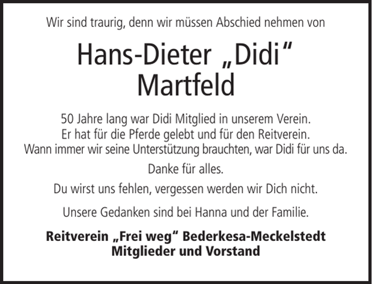 <p>Wir sind traurig, denn wir müssen Abschied nehmen von</p><p>Hans-Dieter „Didi“<br />Martfeld<br />50 Jahre lang war Didi Mitglied in unserem Verein.<br />Er hat für die Pferde gelebt und für den Reitverein.<br />Wann immer wir seine Unterstützung brauchten, war Didi für uns da.<br />Danke für alles.<br />Du wirst uns fehlen, vergessen werden wir Dich nicht.<br />Unsere Gedanken sind bei Hanna und der Familie.<br />Reitverein „Frei weg“ Bederkesa-Meckelstedt<br />Mitglieder und Vorstand</p>