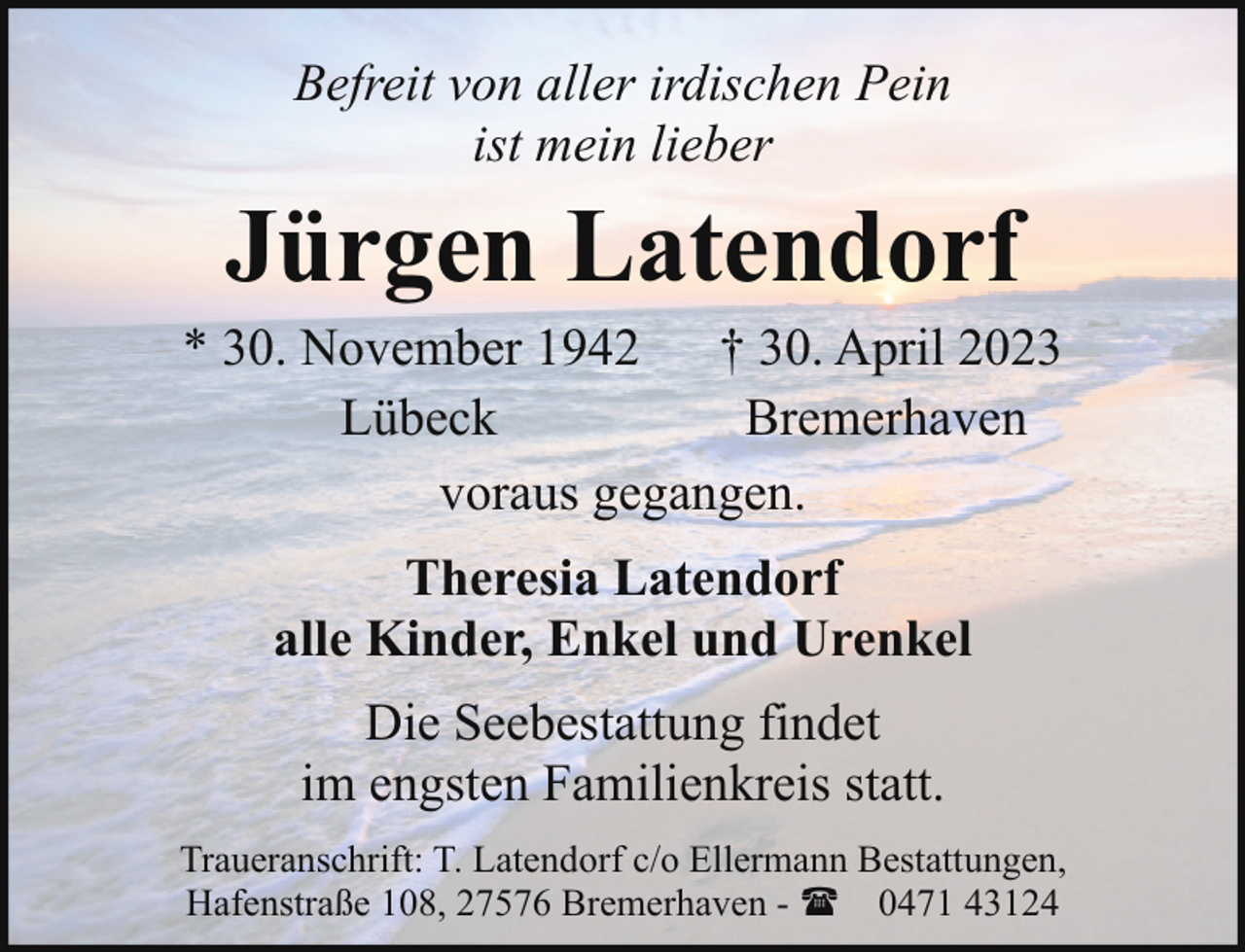 <p>Befreit von aller irdischen Pein<br />ist mein lieber</p><p>Jürgen Latendorf</p><p>* 30. November 1942 † 30. April 2023<br />Lübeck<br />Bremerhaven<br />voraus gegangen.<br />Theresia Latendorf<br />alle Kinder, Enkel und Urenkel<br />Die Seebestattung findet<br />im engsten Familienkreis statt.<br />Traueranschrift: T. Latendorf c/o Ellermann Bestattungen,<br />Hafenstraße 108, 27576 Bremerhaven - ( 0471 43124</p>