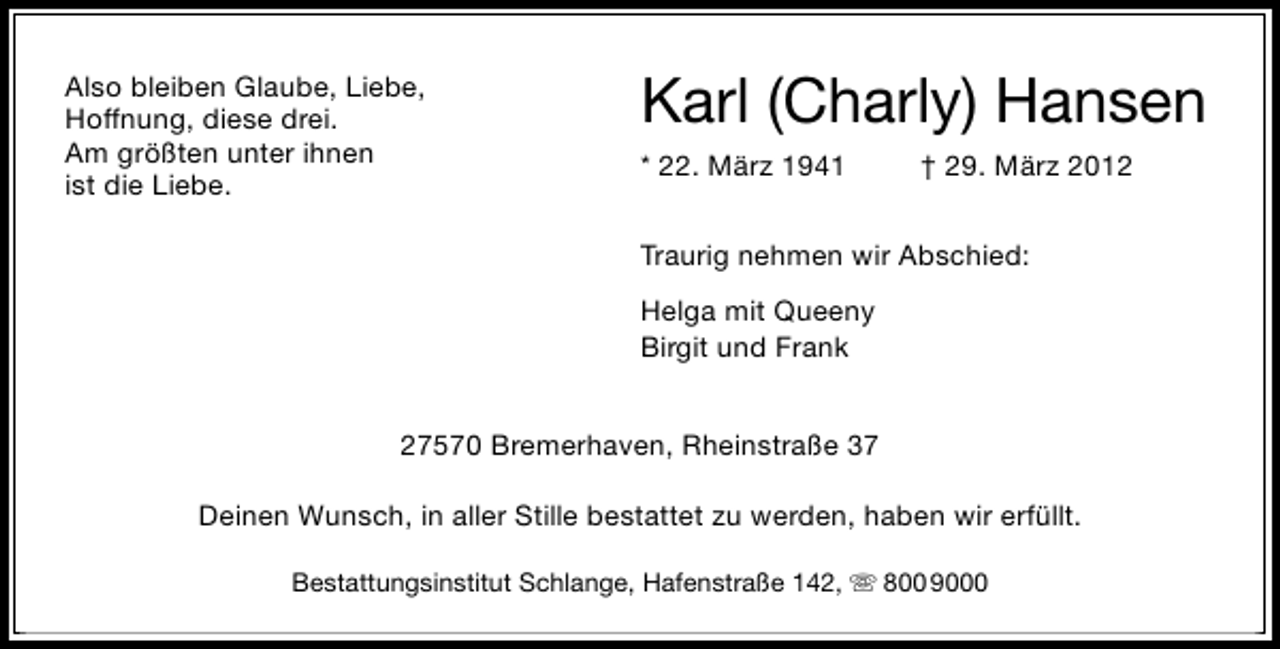 <p>Also bleiben Glaube, Liebe,<br />Hoffnung, diese drei.<br />Am größten unter ihnen<br />ist die Liebe.</p><p>Karl (Charly) Hansen<br />* 22. März 1941</p><p>† 29. März 2012</p><p>Traurig nehmen wir Abschied:<br />Helga mit Queeny<br />Birgit und Frank<br />27570 Bremerhaven, Rheinstraße 37<br />Deinen Wunsch, in aller Stille bestattet zu werden, haben wir erfüllt.<br />Bestattungsinstitut Schlange, Hafenstraße 142,</p><p>800 9000</p>