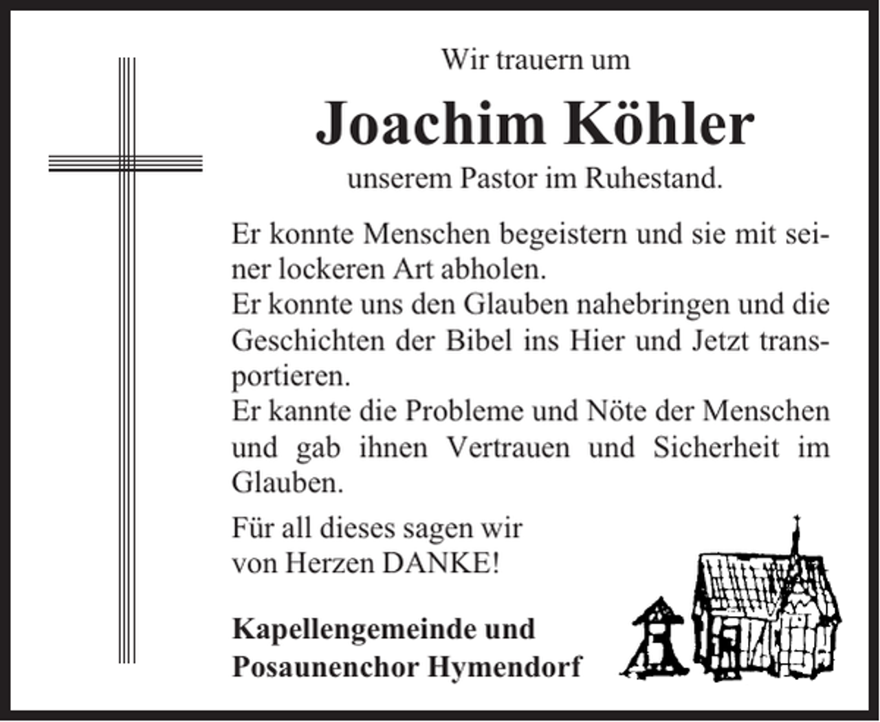<p>Wir trauern um</p><p>Joachim Köhler<br />unserem Pastor im Ruhestand.</p><p>Er konnte Menschen begeistern und sie mit seiner lockeren Art abholen.<br />Er konnte uns den Glauben nahebringen und die<br />Geschichten der Bibel ins Hier und Jetzt transportieren.<br />Er kannte die Probleme und Nöte der Menschen<br />und gab ihnen Vertrauen und Sicherheit im<br />Glauben.<br />Für all dieses sagen wir<br />von Herzen DANKE!<br />Kapellengemeinde und<br />Posaunenchor Hymendorf</p>
