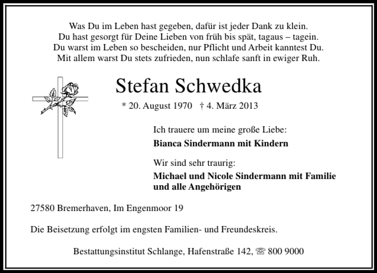 <p>Was Du im Leben hast gegeben, dafür ist jeder Dank zu klein.<br />Du hast gesorgt für Deine Lieben von früh bis spät, tagaus – tagein.<br />Du warst im Leben so bescheiden, nur Pflicht und Arbeit kanntest Du.<br />Mit allem warst Du stets zufrieden, nun schlafe sanft in ewiger Ruh.</p>
<p>Stefan Schwedka<br />* 20. August 1970</p>
<p>† 4. März 2013</p>
<p>Ich trauere um meine große Liebe:<br />Bianca Sindermann mit Kindern<br />Wir sind sehr traurig:<br />Michael und Nicole Sindermann mit Familie<br />und alle Angehörigen<br />27580 Bremerhaven, Im Engenmoor 19<br />Die Beisetzung erfolgt im engsten Familien- und Freundeskreis.<br />Bestattungsinstitut Schlange, Hafenstraße 142, s 800 9000</p>