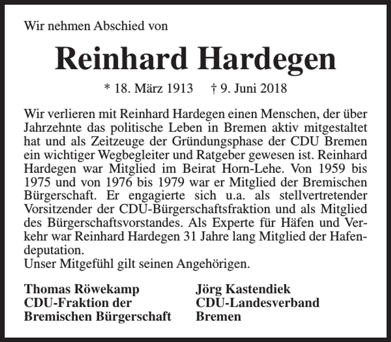 <p>Wir nehmen Abschied von</p><p>Reinhard Hardegen<br />* 18. März 1913</p><p>† 9. Juni 2018</p><p>Wir verlieren mit Reinhard Hardegen einen Menschen, der über<br />Jahrzehnte das politische Leben in Bremen aktiv mitgestaltet<br />hat und als Zeitzeuge der Gründungsphase der CDU Bremen<br />ein wichtiger Wegbegleiter und Ratgeber gewesen ist. Reinhard<br />Hardegen war Mitglied im Beirat Horn-Lehe. Von 1959 bis<br />1975 und von 1976 bis 1979 war er Mitglied der Bremischen<br />Bürgerschaft. Er engagierte sich u.a. als stellvertretender<br />Vorsitzender der CDU-Bürgerschaftsfraktion und als Mitglied<br />des Bürgerschaftsvorstandes. Als Experte für Häfen und Verkehr war Reinhard Hardegen 31 Jahre lang Mitglied der Hafendeputation.<br />Unser Mitgefühl gilt seinen Angehörigen.<br />Thomas Röwekamp<br />CDU-Fraktion der<br />Bremischen Bürgerschaft</p><p>Jörg Kastendiek<br />CDU-Landesverband<br />Bremen</p>