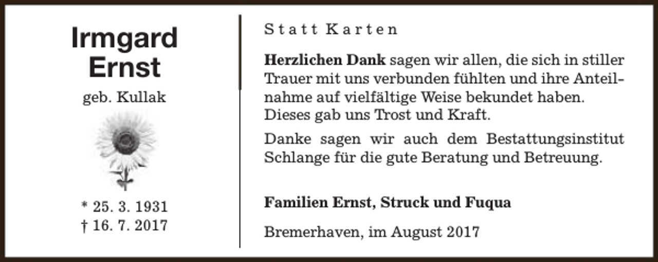 <p>Irmgard<br />Ernst<br />geb. Kullak</p><p>Statt Karten<br />Herzlichen Dank sagen wir allen, die sich in stiller<br />Trauer mit uns verbunden fühlten und ihre Anteilnahme auf vielfältige Weise bekundet haben.<br />Dieses gab uns Trost und Kraft.<br />Danke sagen wir auch dem Bestattungsinstitut<br />Schlange für die gute Beratung und Betreuung.</p><p>* 25. 3. 1931<br />† 16. 7. 2017</p><p>Familien Ernst, Struck und Fuqua<br />Bremerhaven, im August 2017</p>