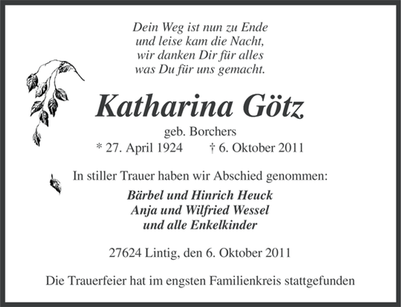 <p>Dein Weg ist nun zu Ende<br />und leise kam die Nacht,<br />wir danken Dir für alles<br />was Du für uns gemacht.</p><p>Katharina Götz<br />geb. Borchers<br />* 27. April 1924<br />† 6. Oktober 2011<br />In stiller Trauer haben wir Abschied genommen:<br />Bärbel und Hinrich Heuck<br />Anja und Wilfried Wessel<br />und alle Enkelkinder<br />27624 Lintig, den 6. Oktober 2011<br />Die Trauerfeier hat im engsten Familienkreis stattgefunden</p>