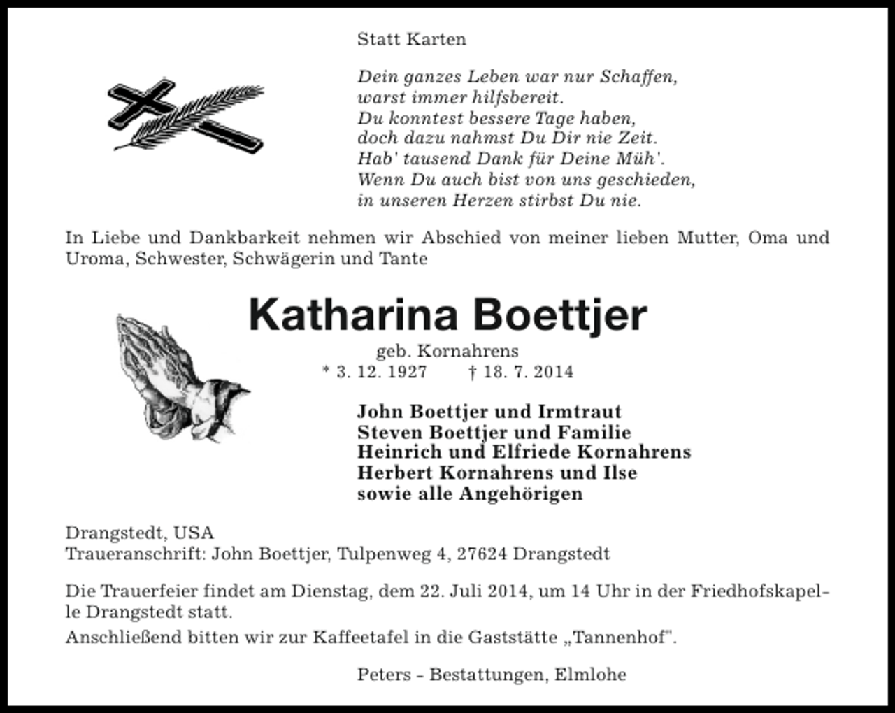 <p>Statt Karten<br />Dein ganzes Leben war nur Schaffen,<br />warst immer hilfsbereit.<br />Du konntest bessere Tage haben,<br />doch dazu nahmst Du Dir nie Zeit.<br />Hab' tausend Dank für Deine Müh'.<br />Wenn Du auch bist von uns geschieden,<br />in unseren Herzen stirbst Du nie.<br />In Liebe und Dankbarkeit nehmen wir Abschied von meiner lieben Mutter, Oma und<br />Uroma, Schwester, Schwägerin und Tante</p><p>Katharina Boettjer<br />geb. Kornahrens<br />* 3. 12. 1927<br />† 18. 7. 2014</p><p>John Boettjer und Irmtraut<br />Steven Boettjer und Familie<br />Heinrich und Elfriede Kornahrens<br />Herbert Kornahrens und Ilse<br />sowie alle Angehörigen<br />Drangstedt, USA<br />Traueranschrift: John Boettjer, Tulpenweg 4, 27624 Drangstedt<br />Die Trauerfeier findet am Dienstag, dem 22. Juli 2014, um 14 Uhr in der Friedhofskapelle Drangstedt statt.<br />Anschließend bitten wir zur Kaffeetafel in die Gaststätte „Tannenhof".<br />Peters - Bestattungen, Elmlohe</p>