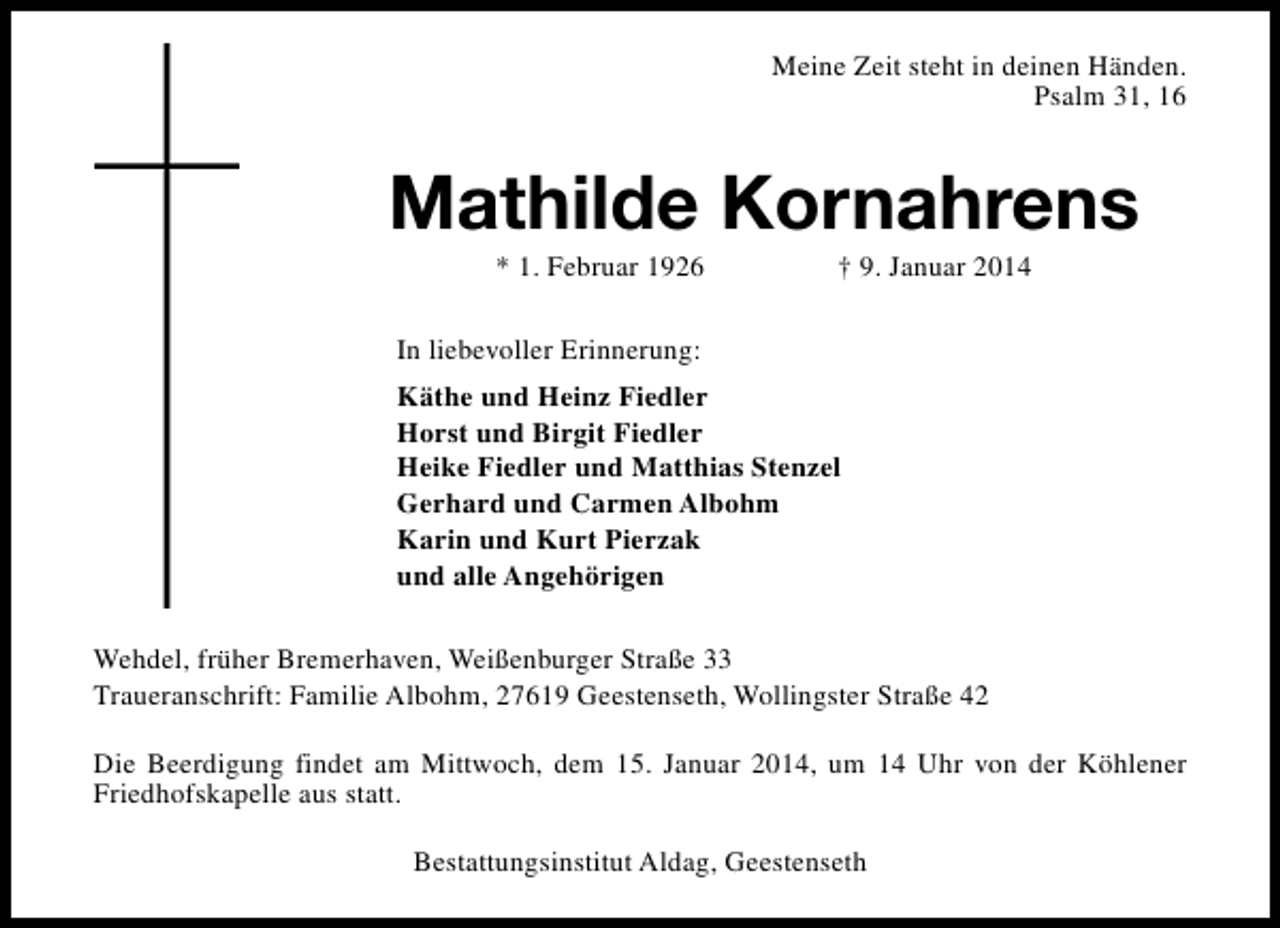 <p>Meine Zeit steht in deinen Händen.<br />Psalm 31, 16</p><p>Mathilde Kornahrens<br />* 1. Februar 1926</p><p>† 9. Januar 2014</p><p>In liebevoller Erinnerung:<br />Käthe und Heinz Fiedler<br />Horst und Birgit Fiedler<br />Heike Fiedler und Matthias Stenzel<br />Gerhard und Carmen Albohm<br />Karin und Kurt Pierzak<br />und alle Angehörigen<br />Wehdel, früher Bremerhaven, Weißenburger Straße 33<br />Traueranschrift: Familie Albohm, 27619 Geestenseth, Wollingster Straße 42<br />Die Beerdigung findet am Mittwoch, dem 15. Januar 2014, um 14 Uhr von der Köhlener<br />Friedhofskapelle aus statt.<br />Bestattungsinstitut Aldag, Geestenseth</p>