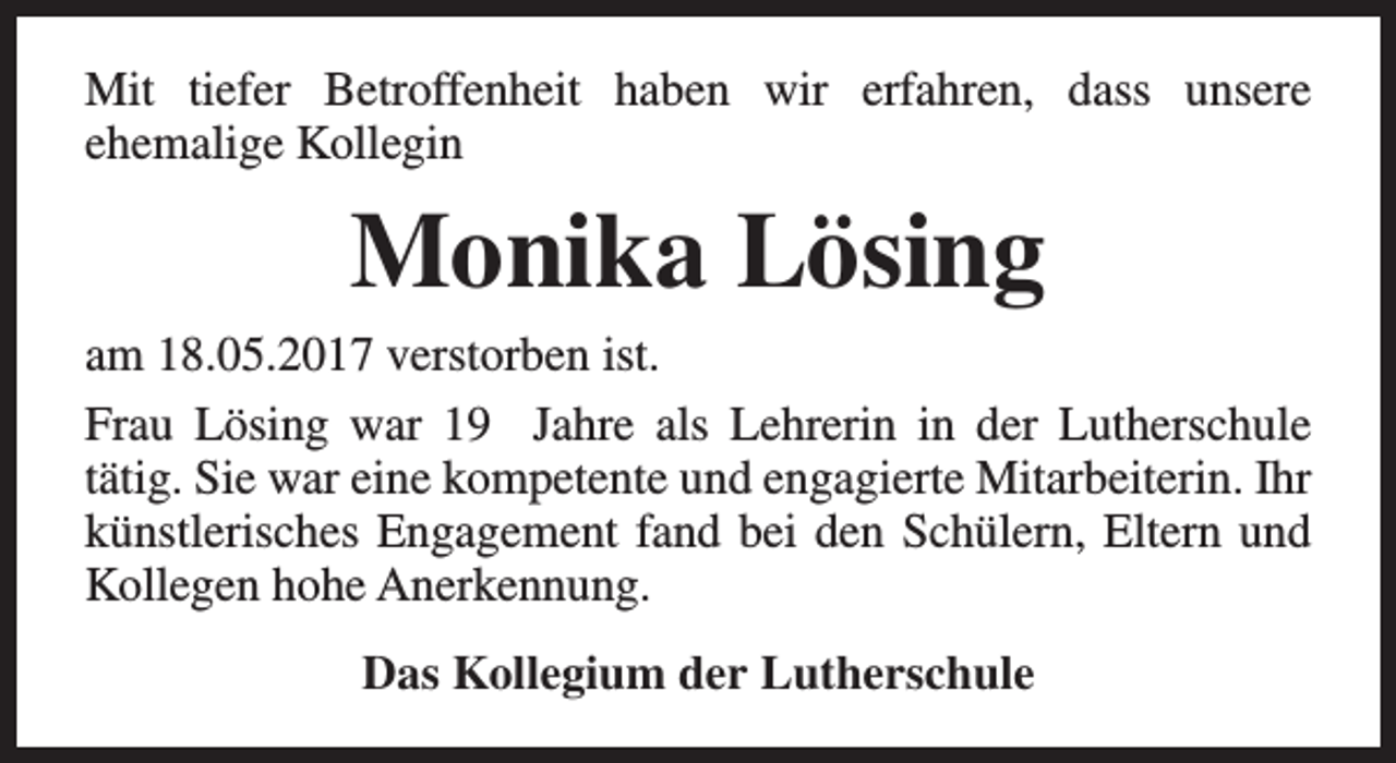 <p>Mit tiefer Betroffenheit haben wir erfahren, dass unsere<br />ehemalige Kollegin</p><p>Monika Lösing</p><p>am 18.05.2017 verstorben ist.<br />Frau Lösing war 19 Jahre als Lehrerin in der Lutherschule<br />tätig. Sie war eine kompetente und engagierte Mitarbeiterin. Ihr<br />künstlerisches Engagement fand bei den Schülern, Eltern und<br />Kollegen hohe Anerkennung.<br />Das Kollegium der Lutherschule</p>