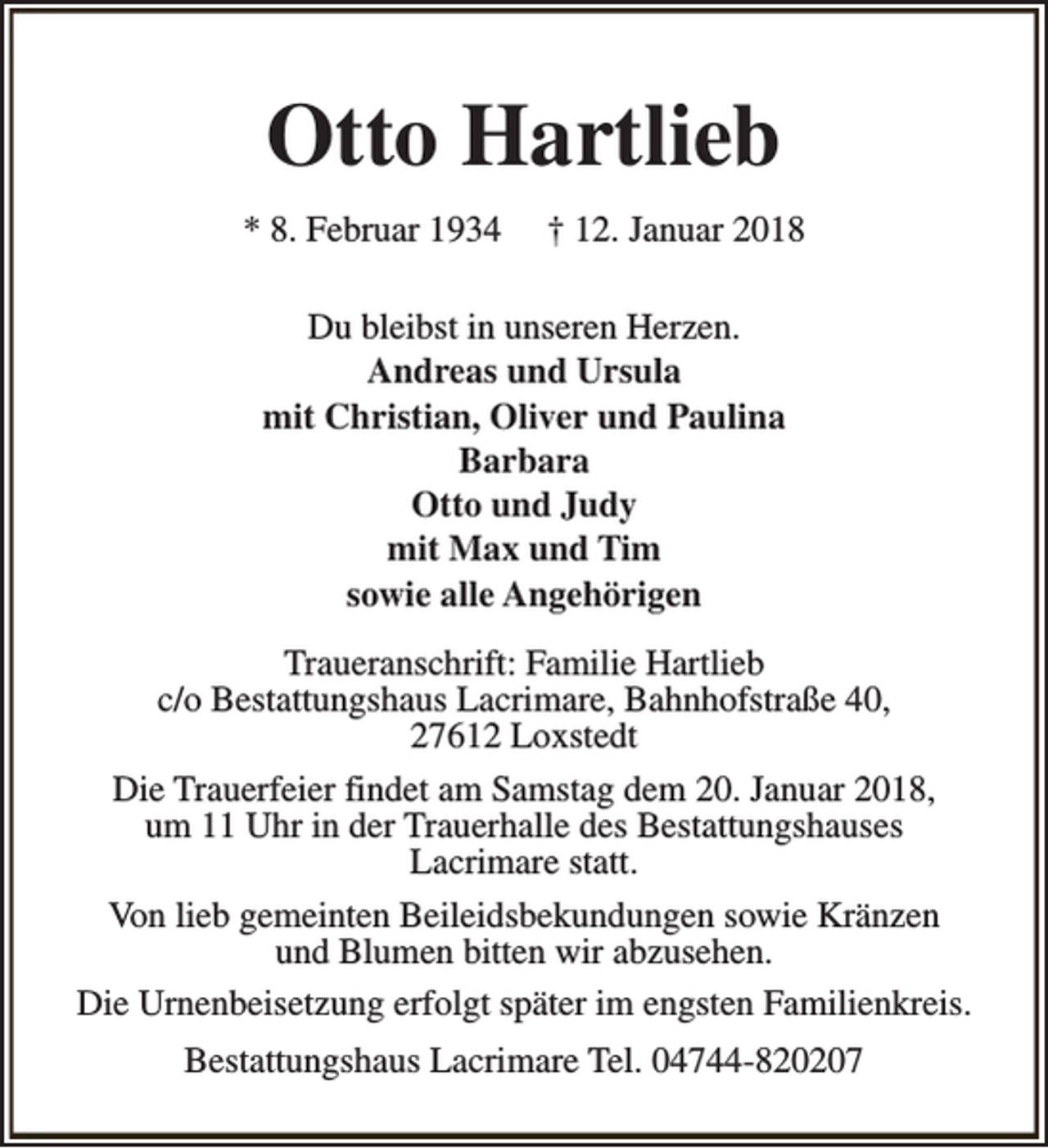 <p>Otto Hartlieb<br />* 8. Februar 1934</p><p>† 12. Januar 2018</p><p>Du bleibst in unseren Herzen.<br />Andreas und Ursula<br />mit Christian, Oliver und Paulina<br />Barbara<br />Otto und Judy<br />mit Max und Tim<br />sowie alle Angehörigen<br />Traueranschrift: Familie Hartlieb<br />c/o Bestattungshaus Lacrimare, Bahnhofstraße 40,<br />27612 Loxstedt<br />Die Trauerfeier findet am Samstag dem 20. Januar 2018,<br />um 11 Uhr in der Trauerhalle des Bestattungshauses<br />Lacrimare statt.<br />Von lieb gemeinten Beileidsbekundungen sowie Kränzen<br />und Blumen bitten wir abzusehen.<br />Die Urnenbeisetzung erfolgt später im engsten Familienkreis.<br />Bestattungshaus Lacrimare Tel. 04744-820207</p>