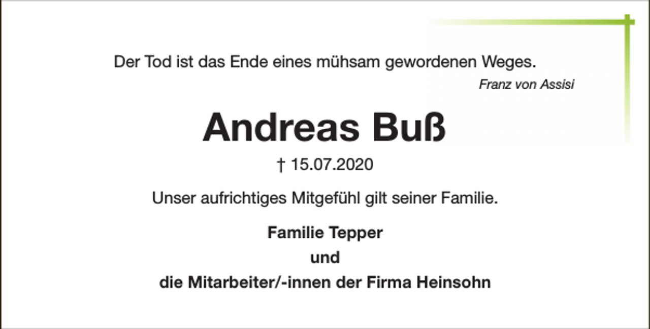 <p>Der Tod ist das Ende eines mühsam gewordenen Weges.<br />Franz von Assisi</p><p>Andreas Buß<br />† 15.07.2020</p><p>Unser aufrichtiges Mitgefühl gilt seiner Familie.<br />Familie Tepper<br />und<br />die Mitarbeiter/-innen der Firma Heinsohn</p>