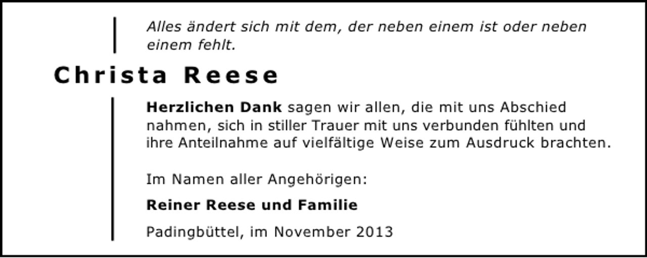 <p>Alles ändert sich mit dem, der neben einem ist oder neben<br />einem fehlt.</p><p>Christa Reese<br />Herzlichen Dank sagen wir allen, die mit uns Abschied<br />nahmen, sich in stiller Trauer mit uns verbunden fühlten und<br />ihre Anteilnahme auf vielfältige Weise zum Ausdruck brachten.<br />Im Namen aller Angehörigen:<br />Reiner Reese und Familie<br />Padingbüttel, im November 2013</p>