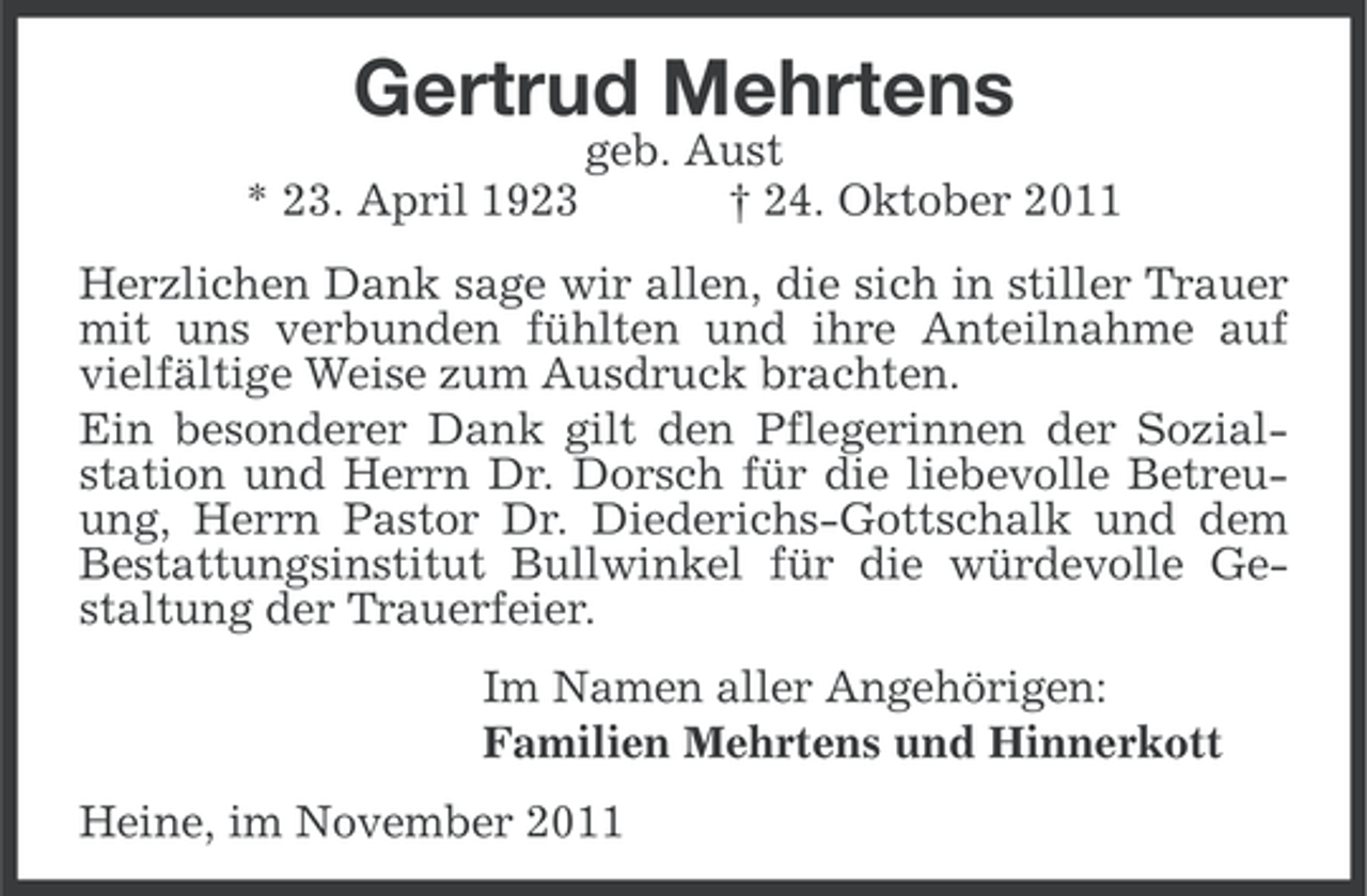 <p>Gertrud Mehrtens<br />* 23. April 1923</p><p>geb. Aust<br />† 24. Oktober 2011</p><p>Herzlichen Dank sage wir allen, die sich in stiller Trauer<br />mit uns verbunden fühlten und ihre Anteilnahme auf<br />vielfältige Weise zum Ausdruck brachten.<br />Ein besonderer Dank gilt den Pflegerinnen der Sozialstation und Herrn Dr. Dorsch für die liebevolle Betreuung, Herrn Pastor Dr. Diederichs-Gottschalk und dem<br />Bestattungsinstitut Bullwinkel für die würdevolle Gestaltung der Trauerfeier.<br />Im Namen aller Angehörigen:<br />Familien Mehrtens und Hinnerkott<br />Heine, im November 2011</p>