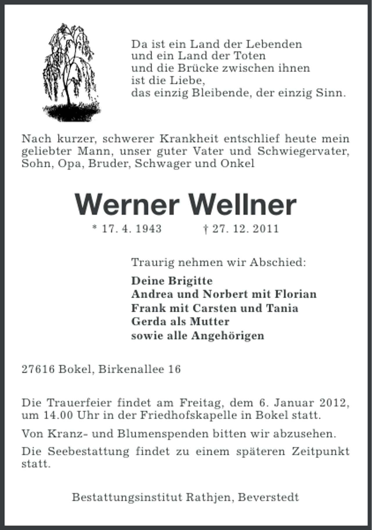 <p>Da ist ein Land der Lebenden<br />und ein Land der Toten<br />und die Brücke zwischen ihnen<br />ist die Liebe,<br />das einzig Bleibende, der einzig Sinn.</p><p>Nach kurzer, schwerer Krankheit entschlief heute mein<br />geliebter Mann, unser guter Vater und Schwiegervater,<br />Sohn, Opa, Bruder, Schwager und Onkel</p><p>Werner Wellner<br />* 17. 4. 1943</p><p>† 27. 12. 2011</p><p>Traurig nehmen wir Abschied:<br />Deine Brigitte<br />Andrea und Norbert mit Florian<br />Frank mit Carsten und Tania<br />Gerda als Mutter<br />sowie alle Angehörigen<br />27616 Bokel, Birkenallee 16<br />Die Trauerfeier findet am Freitag, dem 6. Januar 2012,<br />um 14.00 Uhr in der Friedhofskapelle in Bokel statt.<br />Von Kranz- und Blumenspenden bitten wir abzusehen.<br />Die Seebestattung findet zu einem späteren Zeitpunkt<br />statt.<br />Bestattungsinstitut Rathjen, Beverstedt</p>