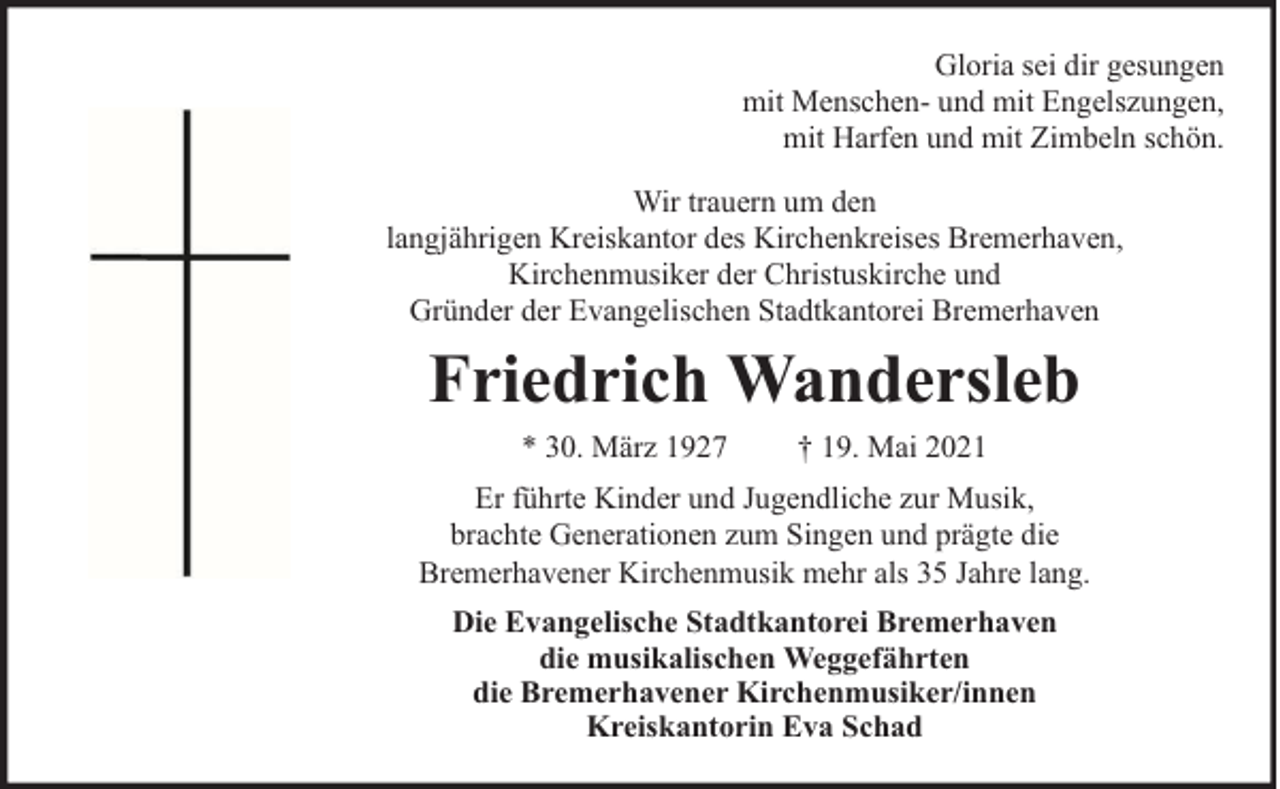 <p>Gloria sei dir gesungen<br />mit Menschen- und mit Engelszungen,<br />mit Harfen und mit Zimbeln schön.<br />Wir trauern um den<br />langjährigen Kreiskantor des Kirchenkreises Bremerhaven,<br />Kirchenmusiker der Christuskirche und<br />Gründer der Evangelischen Stadtkantorei Bremerhaven</p><p>Friedrich Wandersleb<br />* 30. März 1927</p><p>† 19. Mai 2021</p><p>Er führte Kinder und Jugendliche zur Musik,<br />brachte Generationen zum Singen und prägte die<br />Bremerhavener Kirchenmusik mehr als 35 Jahre lang.<br />Die Evangelische Stadtkantorei Bremerhaven<br />die musikalischen Weggefährten<br />die Bremerhavener Kirchenmusiker/innen<br />Kreiskantorin Eva Schad</p>