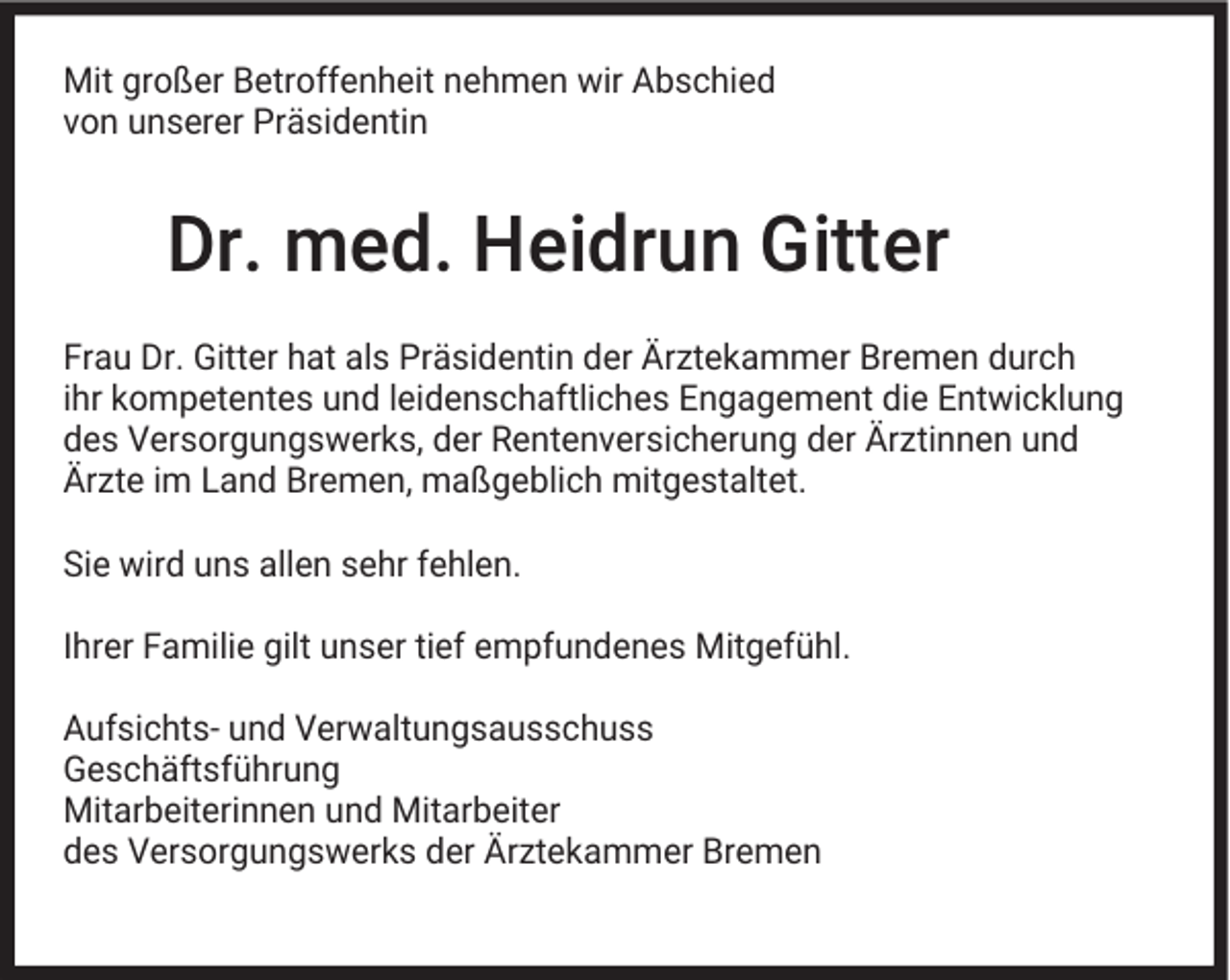 <p>Mit großer Betroffenheit nehmen wir Abschied<br />von unserer Präsidentin</p><p>Dr. med. Heidrun Gitter<br />Frau Dr. Gitter hat als Präsidentin der Ärztekammer Bremen durch<br />ihr kompetentes und leidenschaftliches Engagement die Entwicklung<br />des Versorgungswerks, der Rentenversicherung der Ärztinnen und<br />Ärzte im Land Bremen, maßgeblich mitgestaltet.<br />Sie wird uns allen sehr fehlen.<br />Ihrer Familie gilt unser tief empfundenes Mitgefühl.<br />Aufsichts- und Verwaltungsausschuss<br />Geschäftsführung<br />Mitarbeiterinnen und Mitarbeiter<br />des Versorgungswerks der Ärztekammer Bremen</p>