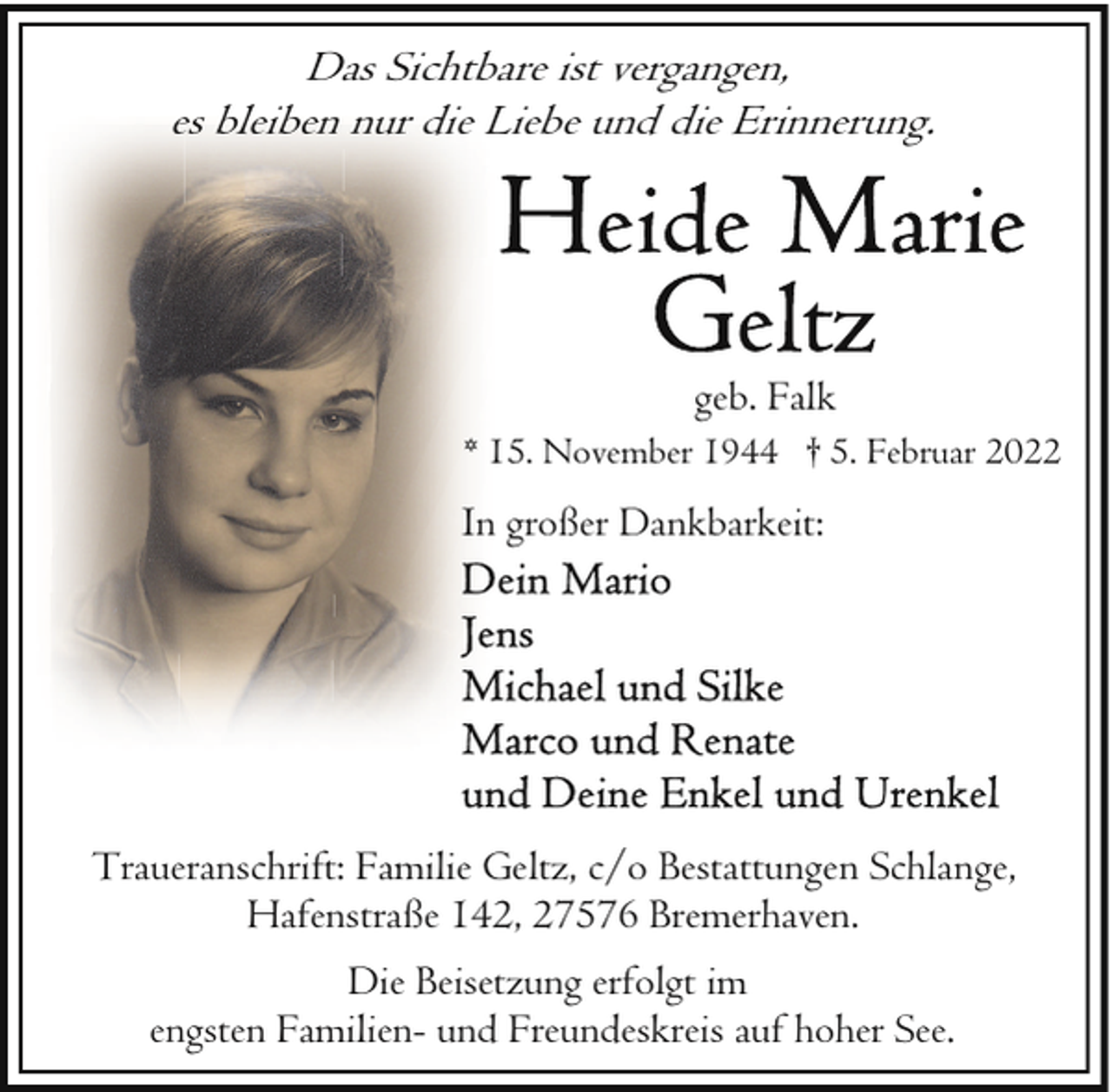 <p>Das Sichtbare ist vergangen,<br />es bleiben nur die Liebe und die Erinnerung.</p>
<p>geb. Falk<br />* 15. November 1944 † 5. Februar 2022</p>
<p>In großer Dankbarkeit:</p>
<p>Traueranschrift: Familie Geltz, c/o Bestattungen Schlange,<br />Hafenstraße 142, 27576 Bremerhaven.<br />Die Beisetzung erfolgt im<br />engsten Familien- und Freundeskreis auf hoher See.</p>
