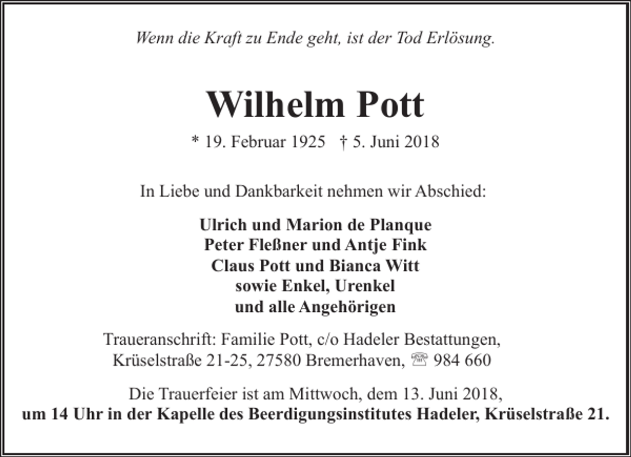 <p>Wenn die Kraft zu Ende geht, ist der Tod Erlösung.</p><p>Wilhelm Pott</p><p>* 19. Februar 1925 † 5. Juni 2018<br />In Liebe und Dankbarkeit nehmen wir Abschied:<br />Ulrich und Marion de Planque<br />Peter Fleßner und Antje Fink<br />Claus Pott und Bianca Witt<br />sowie Enkel, Urenkel<br />und alle Angehörigen<br />Traueranschrift: Familie Pott, c/o Hadeler Bestattungen,<br />Krüselstraße 21-25, 27580 Bremerhaven, ' 984 660<br />Die Trauerfeier ist am Mittwoch, dem 13. Juni 2018,<br />um 14 Uhr in der Kapelle des Beerdigungsinstitutes Hadeler, Krüselstraße 21.</p>