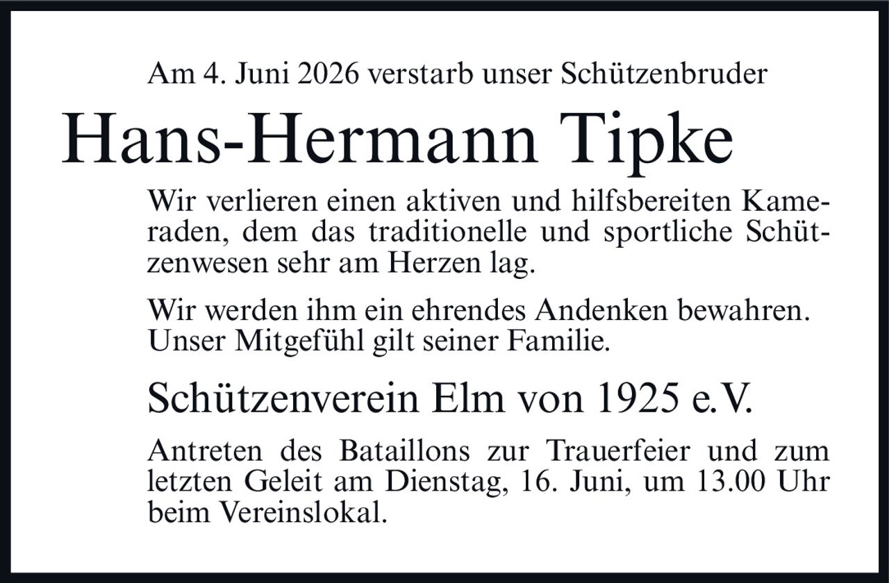<p>Am 4. Juni 2026 verstarb unser Schützenbruder</p>

<p>Hans-Hermann Tipke</p>

<p>Wir verlieren einen aktiven und hilfsbereiten Kameraden, dem das traditionelle und sportliche Schützenwesen sehr am Herzen lag.</p>

<p>Wir werden ihm ein ehrendes Andenken bewahren. Unser Mitgefühl gilt seiner Familie.</p>

<p>Schützenverein Elm von 1925 e.V.</p>

<p>Antreten des Bataillons zur Trauerfeier und zum letzten Geleit am Dienstag, 16. Juni, um 13.00 Uhr beim Vereinslokal.</p>