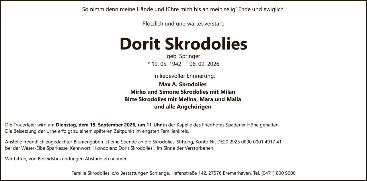 <p>So nimm denn meine Hände und führe mich bis an mein selig` Ende und ewiglich.</p>

<p>Plötzlich und unerwartet verstarb</p>

<p><strong>Dorit Skrodolies</strong><br>geb. Springer<br>* 19. 05. 1942 † 06. 09. 2026</p>

<p>In liebevoller Erinnerung:<br><strong>Max A. Skrodolies</strong><br>Mirko und Simone Skrodolies mit Milan<br>Birte Skrodolies mit Melina, Mara und Malia<br>und alle Angehörigen</p>

<p>Die Trauerfeier wird am <strong>Dienstag, dem 15. September 2026, um 11 Uhr</strong> in der Kapelle des Friedhofes Spadener Höhe gehalten.</p>

<p>Die Beisetzung der Urne erfolgt zu einem späteren Zeitpunkt im engsten Familienkreis.</p>

<p>Anstelle freundlich zugedachter Blumengaben ist eine Spende an die Skrodolies-Stiftung, Konto Nr. DE20 2925 0000 0001 4917 41 bei der Weser-Elbe Sparkasse, Kennwort: "Kondolenz Dorit Skrodolies", im Sinne der Verstorbenen.</p>

<p>Wir bitten, von Beileidsbekundungen Abstand zu nehmen.</p>

<p>Familie Skrodolies, c/o Bestattungen Schlange, Hafenstraße 142, 27576 Bremerhaven, Tel. (0471) 800 9000</p>