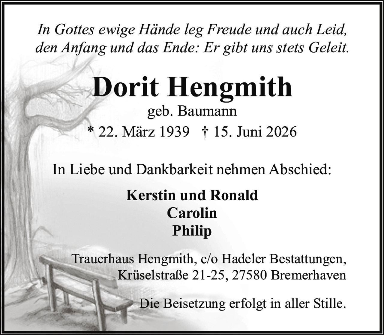 <p><i>In Gottes ewige Hände leg Freude und auch Leid,<br>den Anfang und das Ende: Er gibt uns stets Geleit.</i></p><p><strong>Dorit Hengmith</strong><br>geb. Baumann<br>* 22. März 1939 † 15. Juni 2026</p><p>In Liebe und Dankbarkeit nehmen Abschied:<br><strong>Kerstin und Ronald<br>Carolin<br>Philip</strong></p><p>Trauerhaus Hengmith, c/o Hadeler Bestattungen,<br>Krüselstraße 21-25, 27580 Bremerhaven</p><p>Die Beisetzung erfolgt in aller Stille.</p>