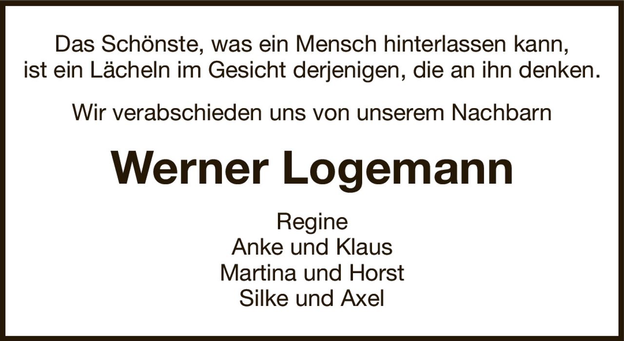 Das Schönste, was ein Mensch hinterlassen kann,ist ein Lächeln im Gesicht derjenigen, die an ihn denken.Werner LogemannRegineAnke und KlausMartina und HorstSilke und AxelWir verabschieden uns von unserem Nachbarn