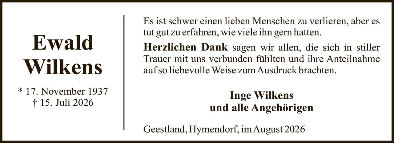 <p>Es ist schwer einen lieben Menschen zu verlieren, aber es tut gut zu erfahren, wie viele ihn gern hatten.</p><p><strong>Herzlichen Dank</strong> sagen wir allen, die sich in stiller Trauer mit uns verbunden fühlten und ihre Anteilnahme auf so liebevolle Weise zum Ausdruck brachten.</p><p><strong>Inge Wilkens<br>und alle Angehörigen</strong></p><p>Geestland, Hymendorf, im August 2026</p>