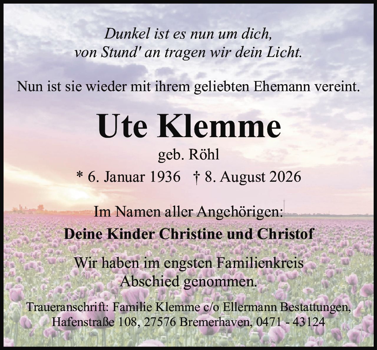 <p><i>Dunkel ist es nun um dich,<br>von Stund' an tragen wir dein Licht.</i></p><p>Im Namen aller Angehörigen:<br>Wir haben im engsten Familienkreis<br>Abschied genommen.</p><p>Traueranschrift: Familie Klemme c/o Ellermann Bestattungen,<br>Hafenstraße 108, 27576 Bremerhaven, 0471 - 43124</p><p><strong>Ute Klemme</strong><br>* 6. Januar 1936 † 8. August 2026<br>geb. Röhl</p><p>Deine Kinder Christine und Christof</p><p>Nun ist sie wieder mit ihrem geliebten Ehemann vereint.</p>