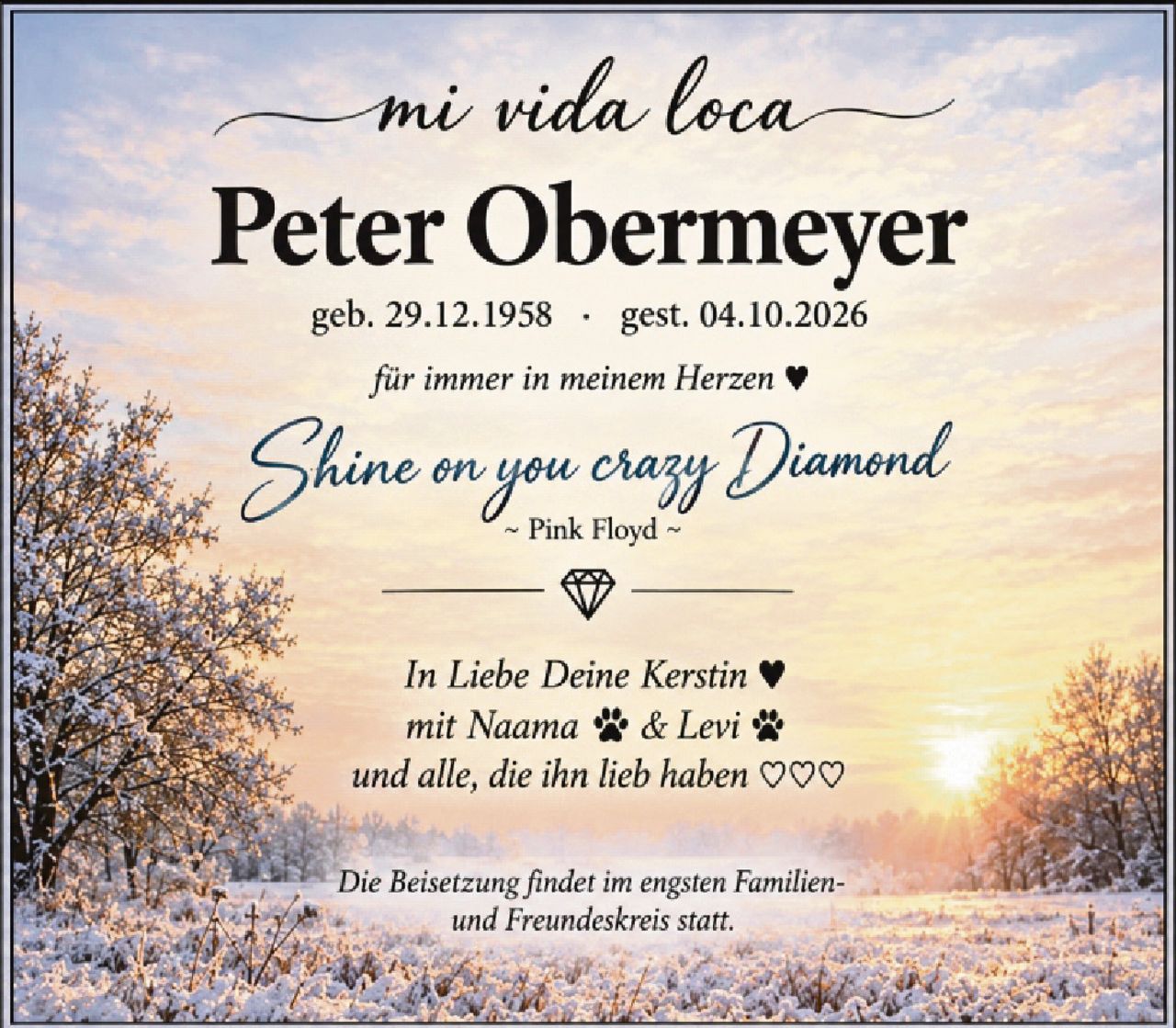 <p><i>mi vida loca</i></p>
<p><strong>Peter Obermeyer</strong></p>
<p>geb. 29.12.1958 · gest. 04.10.2026</p>
<p><i>für immer in meinem Herzen ♥</i></p>
<p><i>Shine on you crazy Diamond</i></p>
<p>~ Pink Floyd ~</p>
<p>◆</p>
<p><i>In Liebe Deine Kerstin ♥</i></p>
<p><i>mit Naama 🐾 & Levi 🐾</i></p>
<p><i>und alle, die ihn lieb haben ♥♥♥</i></p>
<p><i>Die Beisetzung findet im engsten Familien- und Freundeskreis statt.</i></p>