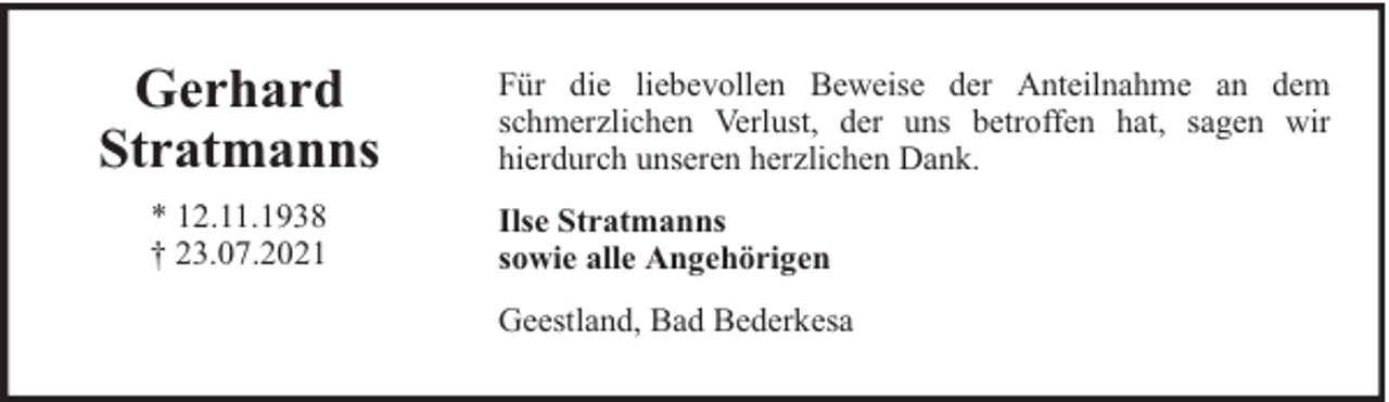 <p>Gerhard<br />Stratmanns<br />* 12.11.1938<br />† 23.07.2021</p><p>Für die liebevollen Beweise der Anteilnahme an dem<br />schmerzlichen Verlust, der uns betroffen hat, sagen wir<br />hierdurch unseren herzlichen Dank.<br />Ilse Stratmanns<br />sowie alle Angehörigen<br />Geestland, Bad Bederkesa</p>