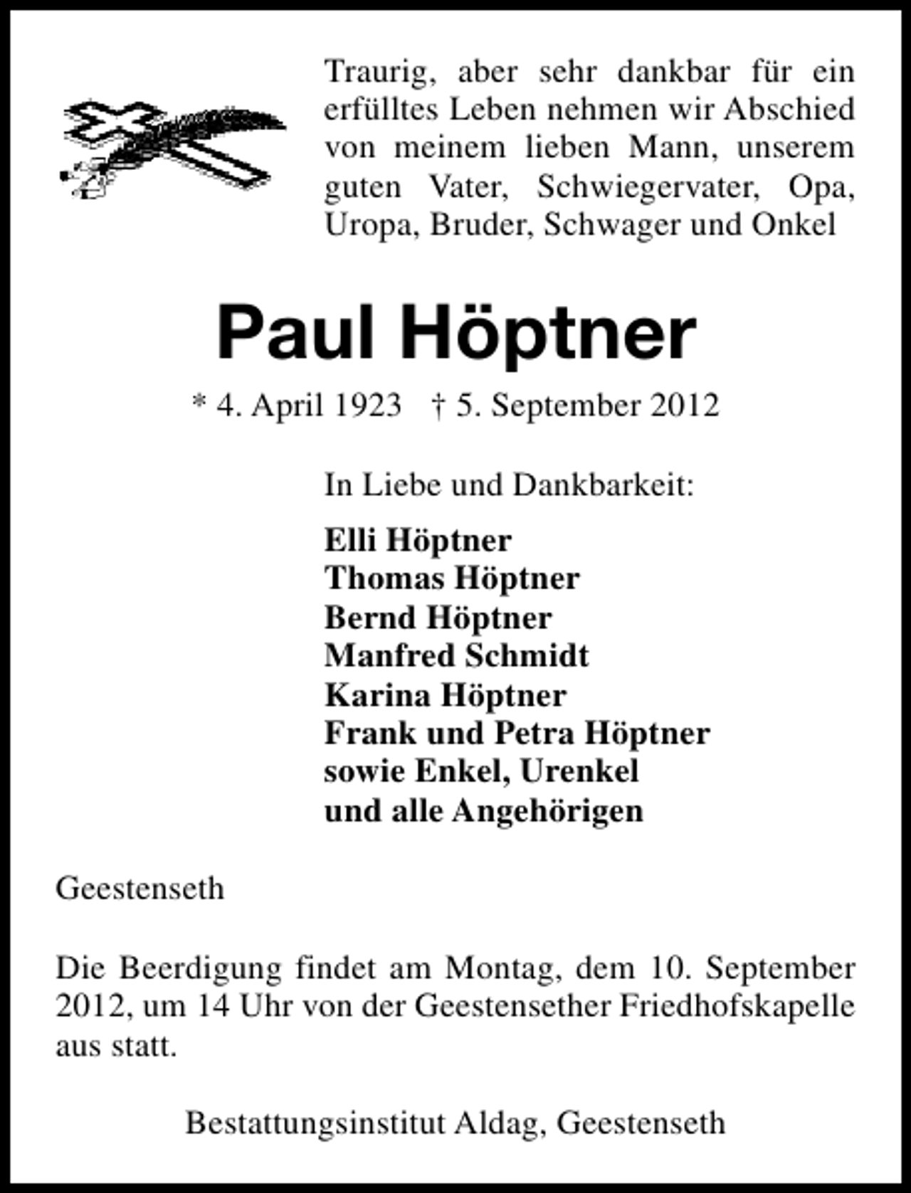 <p>Traurig, aber sehr dankbar für ein<br />erfülltes Leben nehmen wir Abschied<br />von meinem lieben Mann, unserem<br />guten Vater, Schwiegervater, Opa,<br />Uropa, Bruder, Schwager und Onkel</p>
<p>Paul Höptner</p>
<p>* 4. April 1923</p>
<p>† 5. September 2012<br />In Liebe und Dankbarkeit:<br />Elli Höptner<br />Thomas Höptner<br />Bernd Höptner<br />Manfred Schmidt<br />Karina Höptner<br />Frank und Petra Höptner<br />sowie Enkel, Urenkel<br />und alle Angehörigen<br />Geestenseth<br />Die Beerdigung findet am Montag, dem 10. September<br />2012, um 14 Uhr von der Geestensether Friedhofskapelle<br />aus statt.<br />Bestattungsinstitut Aldag, Geestenseth</p>