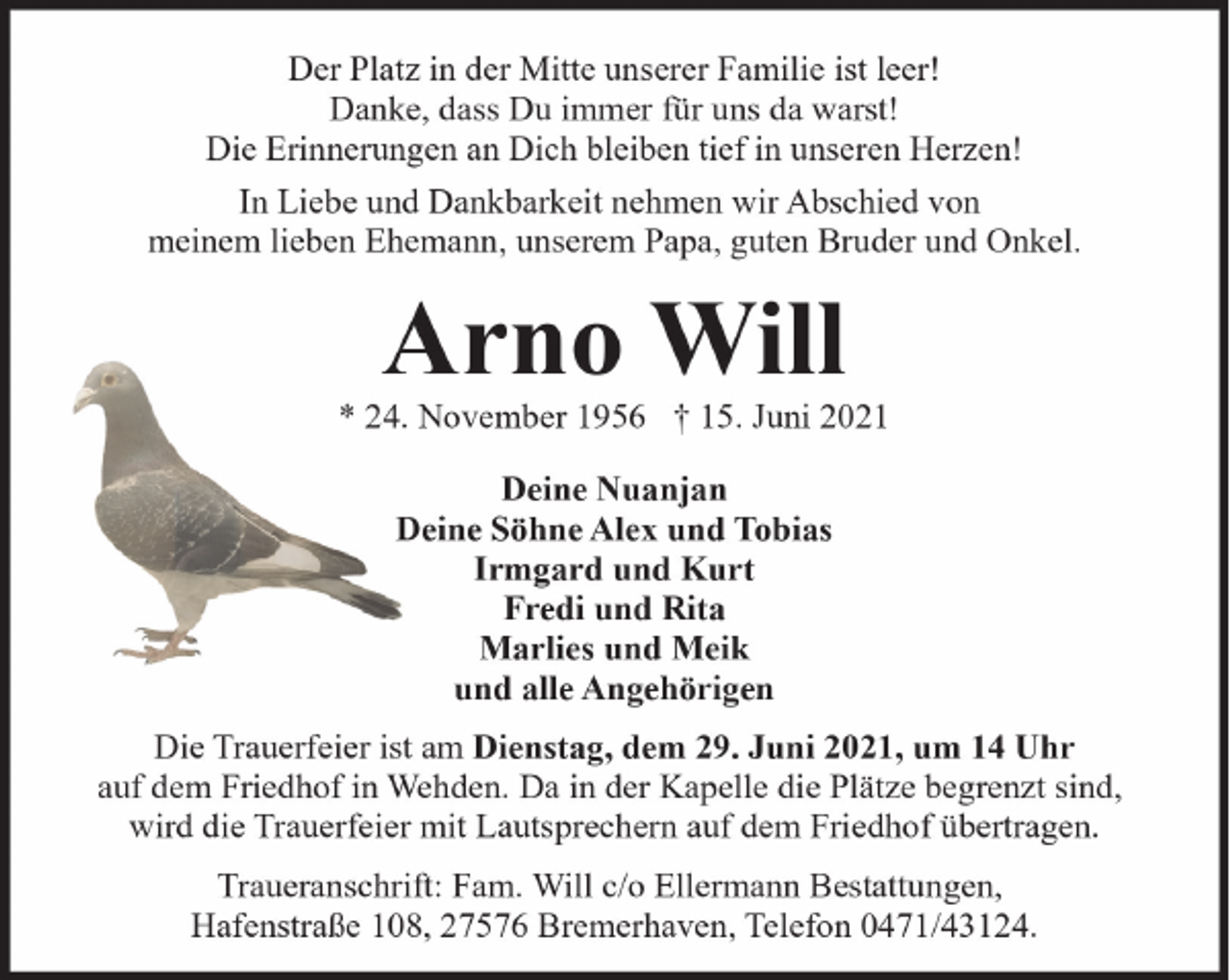 <p>Der Platz in der Mitte unserer Familie ist leer!<br />Danke, dass Du immer für uns da warst!<br />Die Erinnerungen an Dich bleiben tief in unseren Herzen!<br />In Liebe und Dankbarkeit nehmen wir Abschied von<br />meinem lieben Ehemann, unserem Papa, guten Bruder und Onkel.</p>
<p>Arno Will</p>
<p>* 24. November 1956 † 15. Juni 2021<br />Deine Nuanjan<br />Deine Söhne Alex und Tobias<br />Irmgard und Kurt<br />Fredi und Rita<br />Marlies und Meik<br />und alle Angehörigen<br />Die Trauerfeier ist am Dienstag, dem 29. Juni 2021, um 14 Uhr<br />auf dem Friedhof in Wehden. Da in der Kapelle die Plätze begrenzt sind,<br />wird die Trauerfeier mit Lautsprechern auf dem Friedhof übertragen.<br />Traueranschrift: Fam. Will c/o Ellermann Bestattungen,<br />Hafenstraße 108, 27576 Bremerhaven, Telefon 0471/43124.</p>