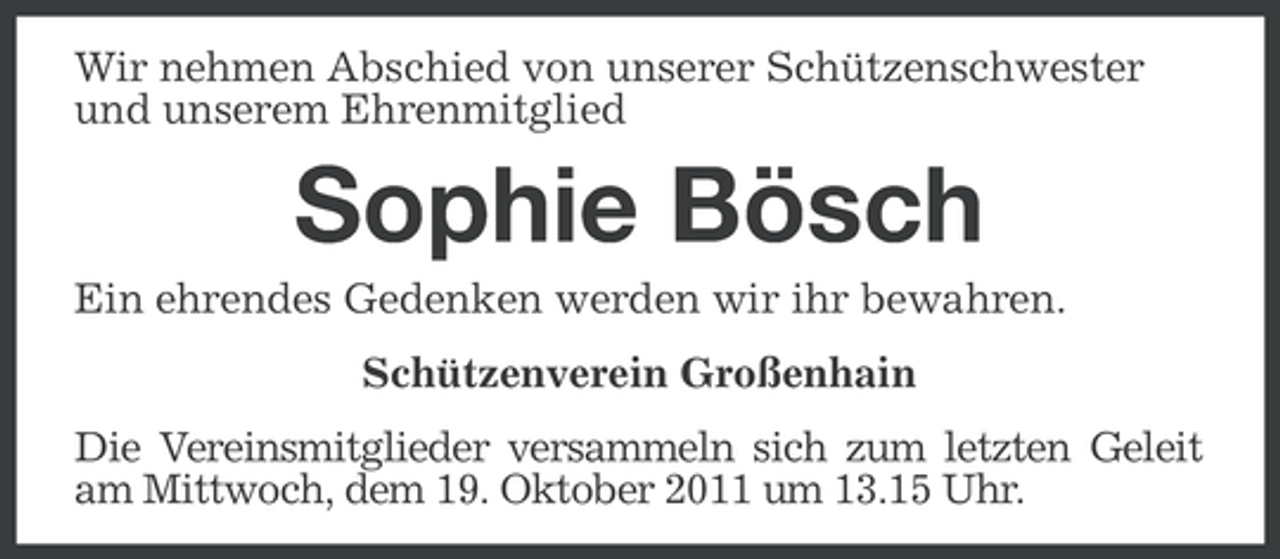 <p>Wir nehmen Abschied von unserer Schützenschwester<br />und unserem Ehrenmitglied</p><p>Sophie Bösch<br />Ein ehrendes Gedenken werden wir ihr bewahren.<br />Schützenverein Großenhain<br />Die Vereinsmitglieder versammeln sich zum letzten Geleit<br />am Mittwoch, dem 19. Oktober 2011 um 13.15 Uhr.</p>
