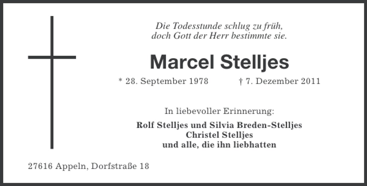 <p>Die Todesstunde schlug zu früh,<br />doch Gott der Herr bestimmte sie.</p>
<p>Marcel Stelljes<br />* 28. September 1978</p>
<p>† 7. Dezember 2011</p>
<p>In liebevoller Erinnerung:<br />Rolf Stelljes und Silvia Breden-Stelljes<br />Christel Stelljes<br />und alle, die ihn liebhatten<br />27616 Appeln, Dorfstraße 18</p>