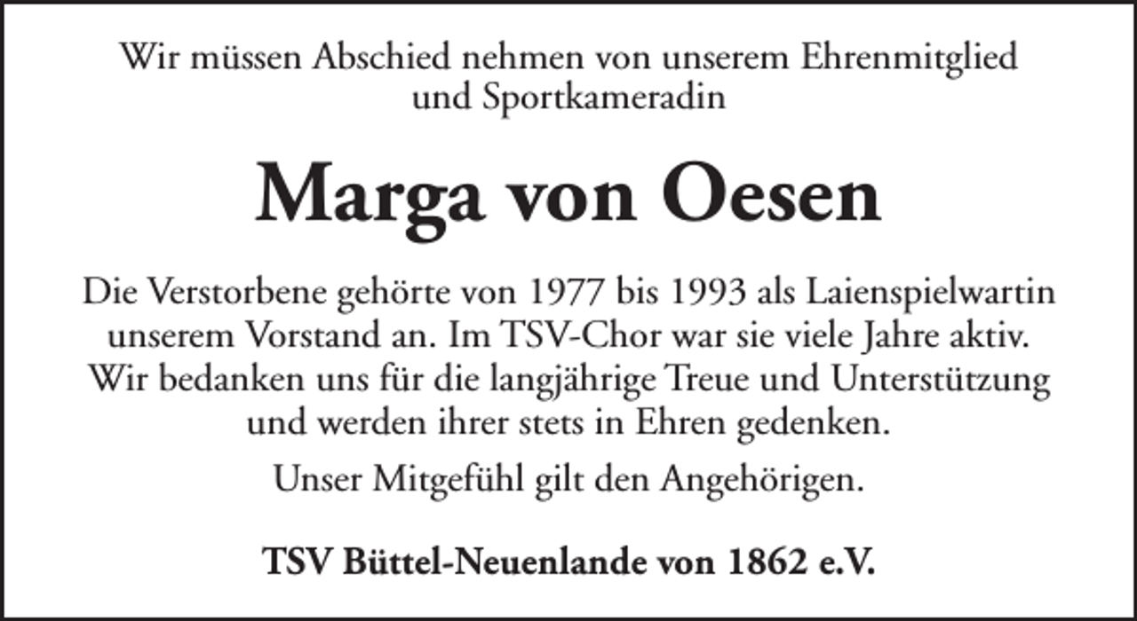 <p>Wir müssen Abschied nehmen von unserem Ehrenmitglied<br />und Sportkameradin</p><p>Marga von Oesen<br />Die Verstorbene gehörte von 1977 bis 1993 als Laienspielwartin<br />unserem Vorstand an. Im TSV-Chor war sie viele Jahre aktiv.<br />Wir bedanken uns für die langjährige Treue und Unterstützung<br />und werden ihrer stets in Ehren gedenken.<br />Unser Mitgefühl gilt den Angehörigen.<br />TSV Büttel-Neuenlande von 1862 e.V.</p>