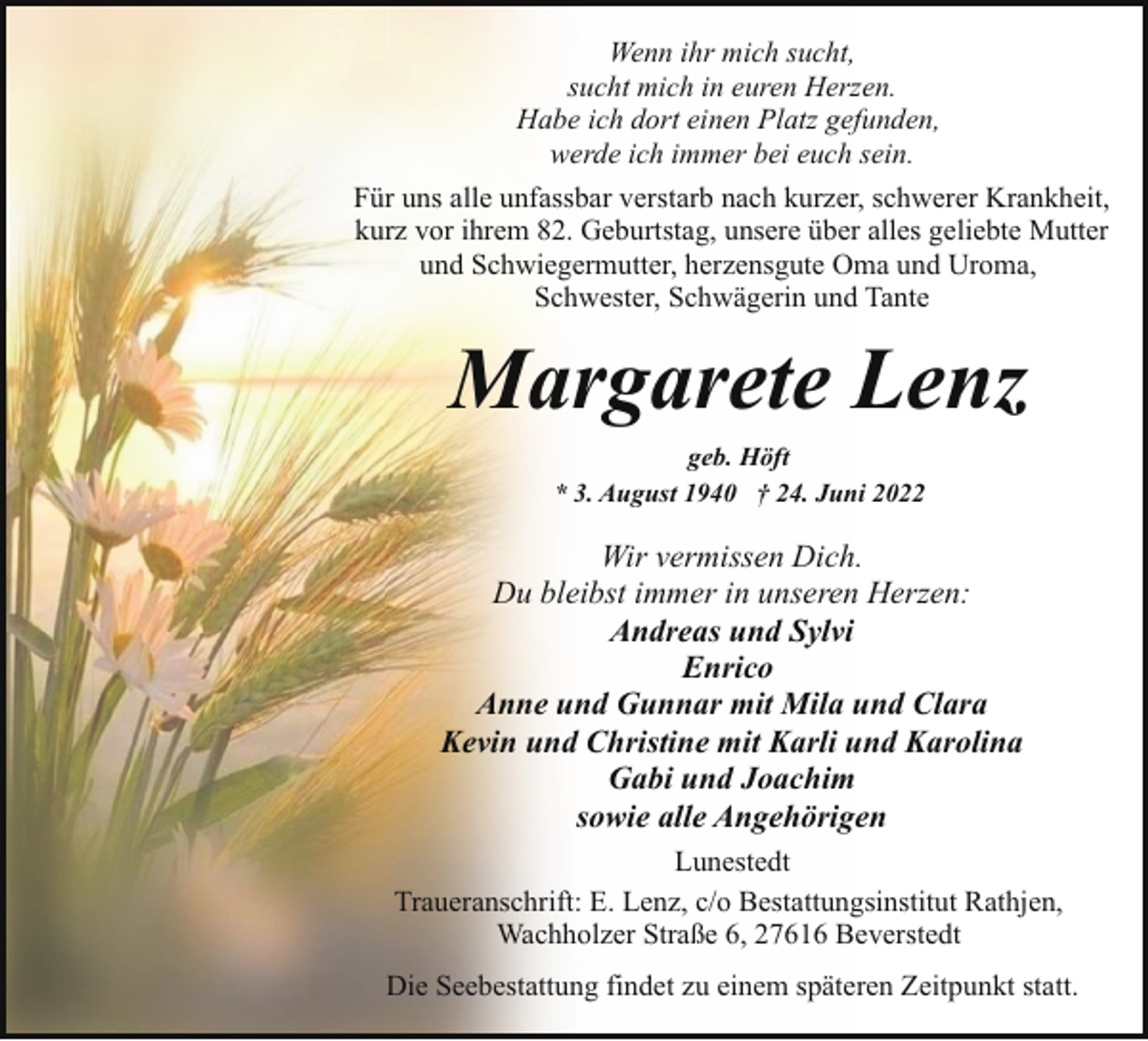 <p>Wenn ihr mich sucht,<br />sucht mich in euren Herzen.<br />Habe ich dort einen Platz gefunden,<br />werde ich immer bei euch sein.<br />Für uns alle unfassbar verstarb nach kurzer, schwerer Krankheit,<br />kurz vor ihrem 82. Geburtstag, unsere über alles geliebte Mutter<br />und Schwiegermutter, herzensgute Oma und Uroma,<br />Schwester, Schwägerin und Tante</p><p>Margarete Lenz<br />geb. Höft<br />* 3. August 1940 † 24. Juni 2022</p><p>Wir vermissen Dich.<br />Du bleibst immer in unseren Herzen:<br />Andreas und Sylvi<br />Enrico<br />Anne und Gunnar mit Mila und Clara<br />Kevin und Christine mit Karli und Karolina<br />Gabi und Joachim<br />sowie alle Angehörigen<br />Lunestedt<br />Traueranschrift: E. Lenz, c/o Bestattungsinstitut Rathjen,<br />Wachholzer Straße 6, 27616 Beverstedt<br />Die Seebestattung findet zu einem späteren Zeitpunkt statt.</p>