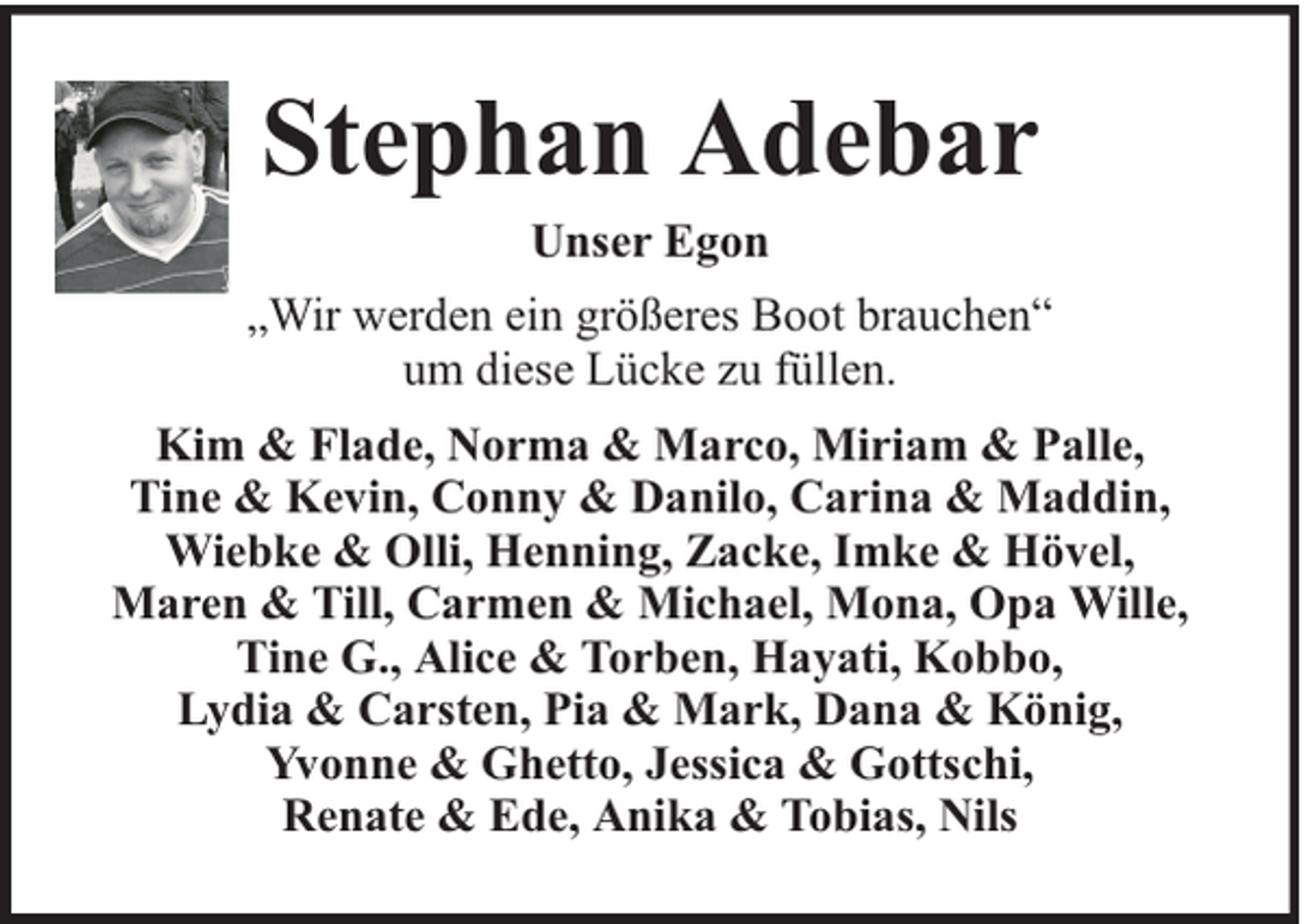 <p>Stephan Adebar<br />Unser Egon</p><p>„Wir werden ein größeres Boot brauchen“<br />um diese Lücke zu füllen.<br />Kim &amp; Flade, Norma &amp; Marco, Miriam &amp; Palle,<br />Tine &amp; Kevin, Conny &amp; Danilo, Carina &amp; Maddin,<br />Wiebke &amp; Olli, Henning, Zacke, Imke &amp; Hövel,<br />Maren &amp; Till, Carmen &amp; Michael, Mona, Opa Wille,<br />Tine G., Alice &amp; Torben, Hayati, Kobbo,<br />Lydia &amp; Carsten, Pia &amp; Mark, Dana &amp; König,<br />Yvonne &amp; Ghetto, Jessica &amp; Gottschi,<br />Renate &amp; Ede, Anika &amp; Tobias, Nils</p>