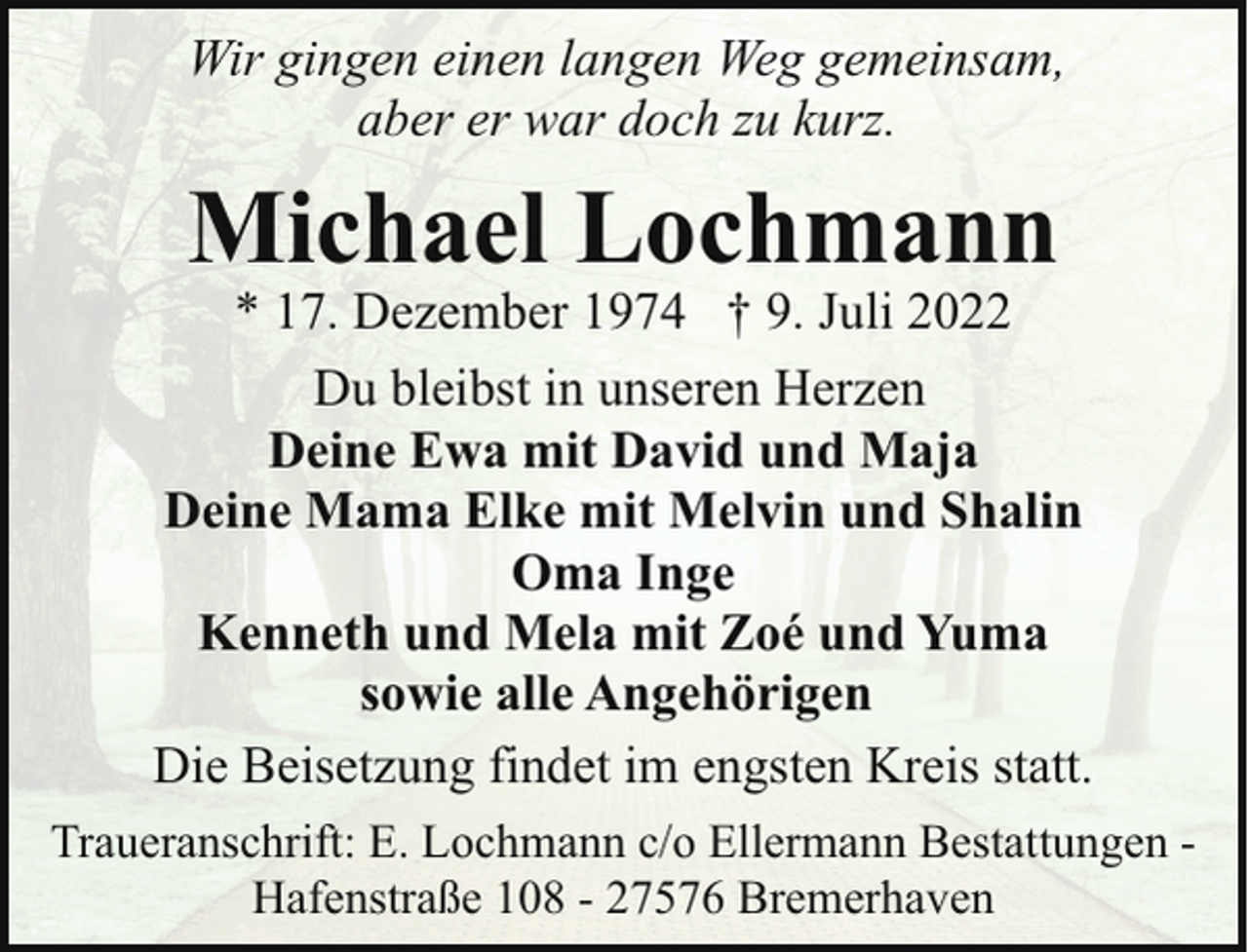 <p>Wir gingen einen langen Weg gemeinsam,<br />aber er war doch zu kurz.</p><p>Michael Lochmann</p><p>* 17. Dezember 1974 † 9. Juli 2022<br />Du bleibst in unseren Herzen<br />Deine Ewa mit David und Maja<br />Deine Mama Elke mit Melvin und Shalin<br />Oma Inge<br />Kenneth und Mela mit Zoé und Yuma<br />sowie alle Angehörigen<br />Die Beisetzung findet im engsten Kreis statt.<br />Traueranschrift: E. Lochmann c/o Ellermann Bestattungen Hafenstraße 108 - 27576 Bremerhaven</p>