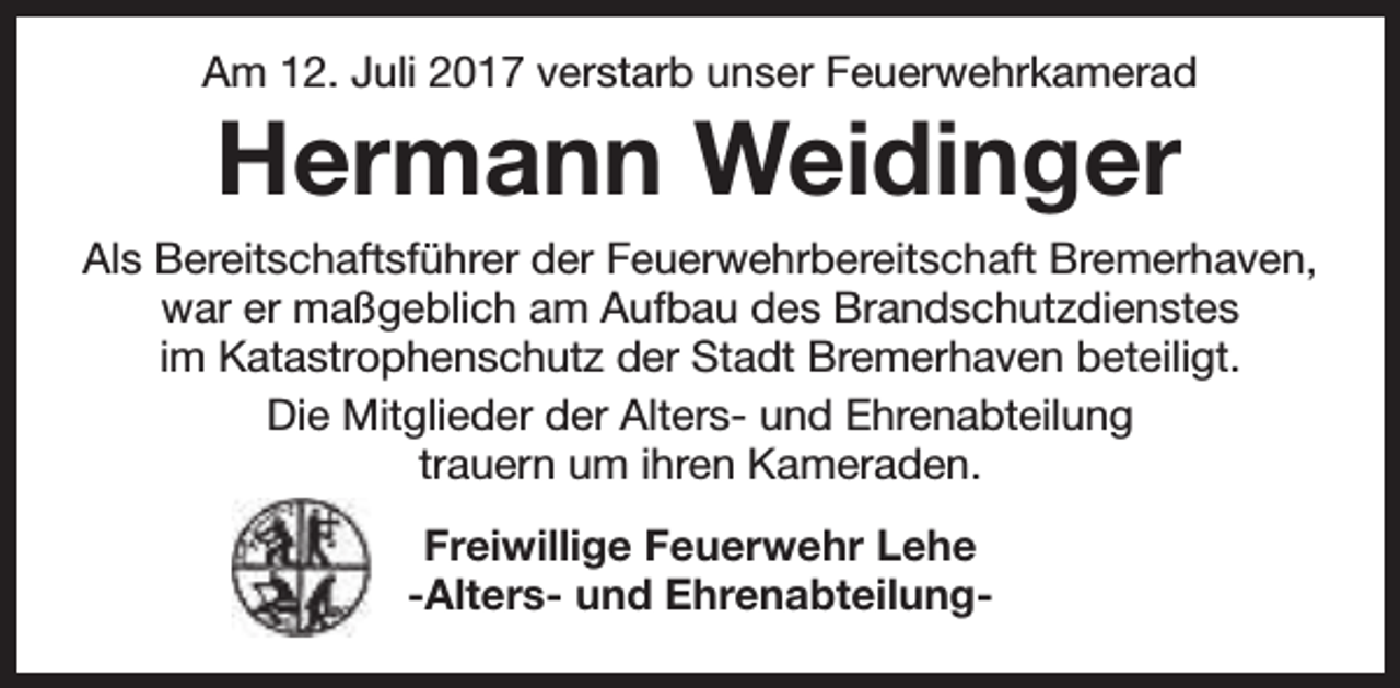<p>Am 12. Juli 2017 verstarb unser Feuerwehrkamerad</p><p>Hermann Weidinger</p><p>Als Bereitschaftsführer der Feuerwehrbereitschaft Bremerhaven,<br />war er maßgeblich am Aufbau des Brandschutzdienstes<br />im Katastrophenschutz der Stadt Bremerhaven beteiligt.<br />Die Mitglieder der Alters- und Ehrenabteilung<br />trauern um ihren Kameraden.<br />Freiwillige Feuerwehr Lehe<br />-Alters- und Ehrenabteilung-</p>