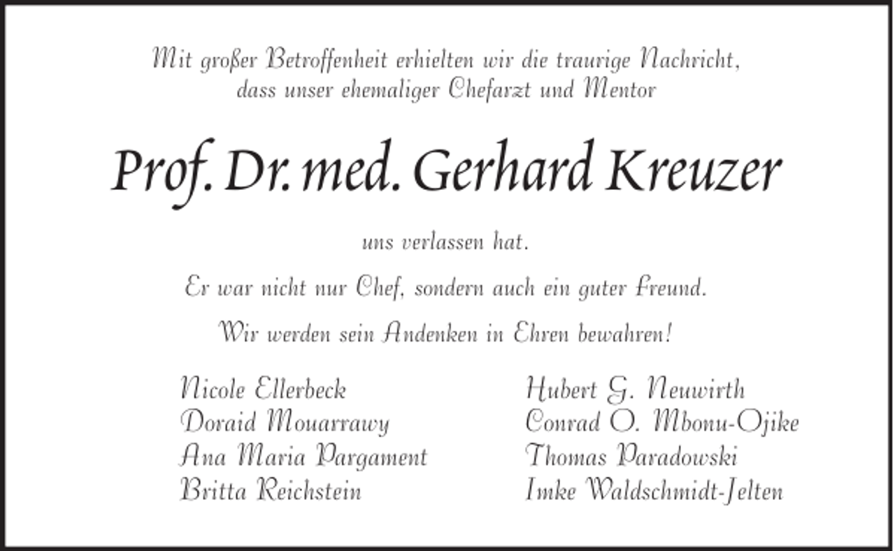 <p>Mit großer Betroffenheit erhielten wir die traurige Nachricht,<br />dass unser ehemaliger Chefarzt und Mentor</p><p>Prof. Dr. med. Gerhard Kreuzer<br />uns verlassen hat.<br />Er war nicht nur Chef, sondern auch ein guter Freund.<br />Wir werden sein Andenken in Ehren bewahren!</p><p>Nicole Ellerbeck<br />Doraid Mouarrawy<br />Ana Maria Pargament<br />Britta Reichstein</p><p>Hubert G. Neuwirth<br />Conrad O. Mbonu-Ojike<br />Thomas Paradowski<br />Imke Waldschmidt-Jelten</p>
