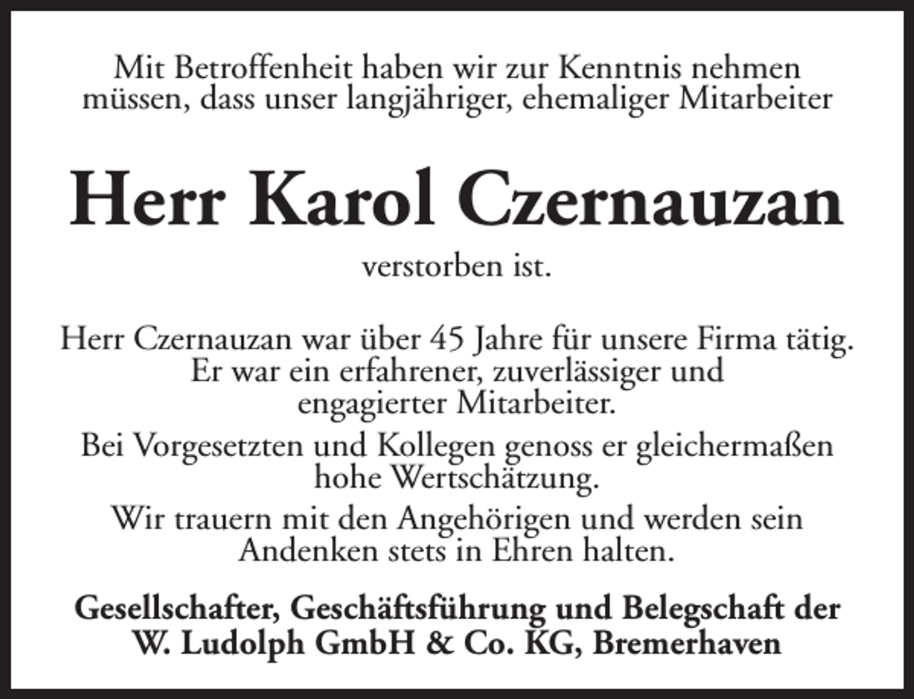 <p>Mit Betroffenheit haben wir zur Kenntnis nehmen<br />müssen, dass unser langjähriger, ehemaliger Mitarbeiter</p>
<p>Herr Karol Czernauzan<br />verstorben ist.</p>
<p>Herr Czernauzan war über 45 Jahre für unsere Firma tätig.<br />Er war ein erfahrener, zuverlässiger und<br />engagierter Mitarbeiter.<br />Bei Vorgesetzten und Kollegen genoss er gleichermaßen<br />hohe Wertschätzung.<br />Wir trauern mit den Angehörigen und werden sein<br />Andenken stets in Ehren halten.<br />Gesellschafter, Geschäftsführung und Belegschaft der<br />W. Ludolph GmbH &amp; Co. KG, Bremerhaven</p>