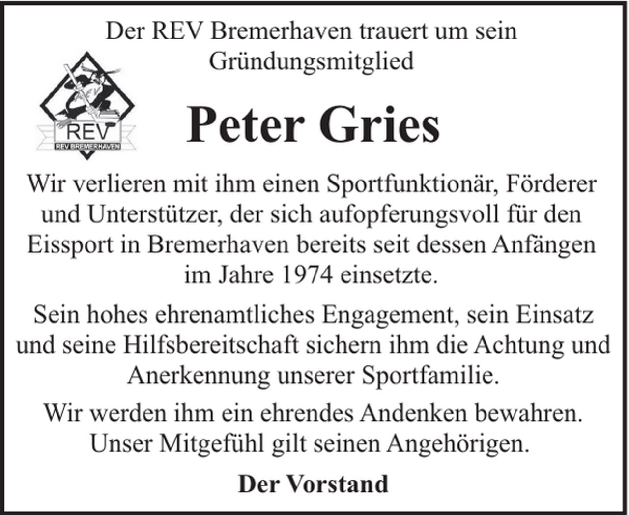 <p>Der REV Bremerhaven trauert um sein<br />Gründungsmitglied</p><p>Peter Gries<br />Wir verlieren mit ihm einen Sportfunktionär, Förderer<br />und Unterstützer, der sich aufopferungsvoll für den<br />Eissport in Bremerhaven bereits seit dessen Anfängen<br />im Jahre 1974 einsetzte.<br />Sein hohes ehrenamtliches Engagement, sein Einsatz<br />und seine Hilfsbereitschaft sichern ihm die Achtung und<br />Anerkennung unserer Sportfamilie.<br />Wir werden ihm ein ehrendes Andenken bewahren.<br />Unser Mitgefühl gilt seinen Angehörigen.<br />Der Vorstand</p>