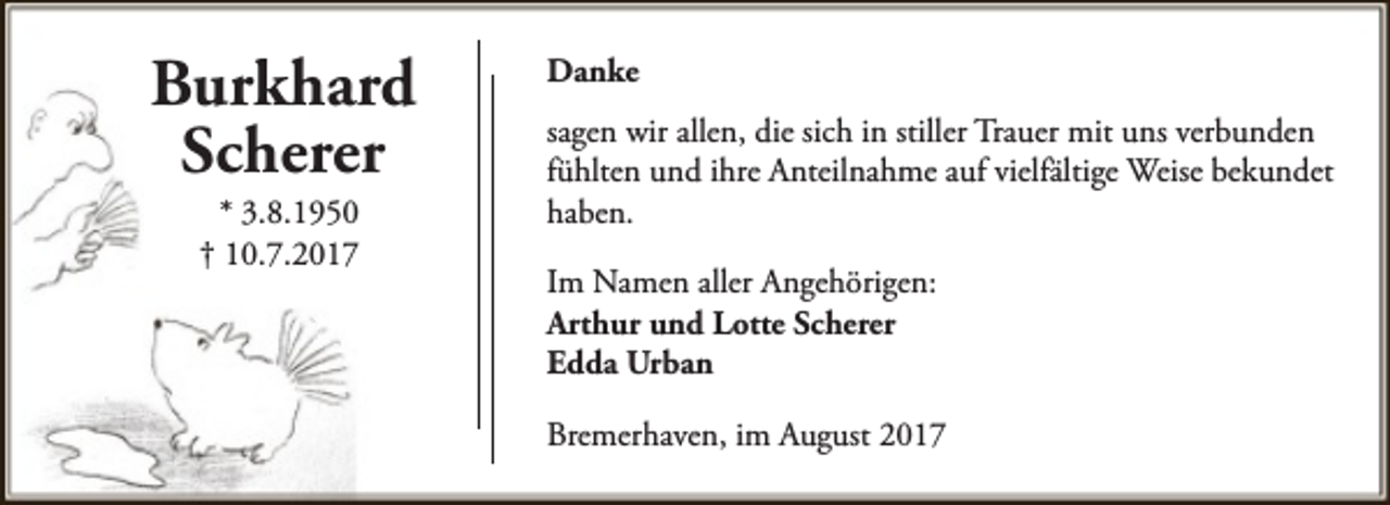 <p>Burkhard<br />Scherer<br />* 3.8.1950<br />† 10.7.2017</p><p>Danke<br />sagen wir allen, die sich in stiller Trauer mit uns verbunden<br />fühlten und ihre Anteilnahme auf vielfältige Weise bekundet<br />haben.<br />Im Namen aller Angehörigen:<br />Arthur und Lotte Scherer<br />Edda Urban<br />Bremerhaven, im August 2017</p>