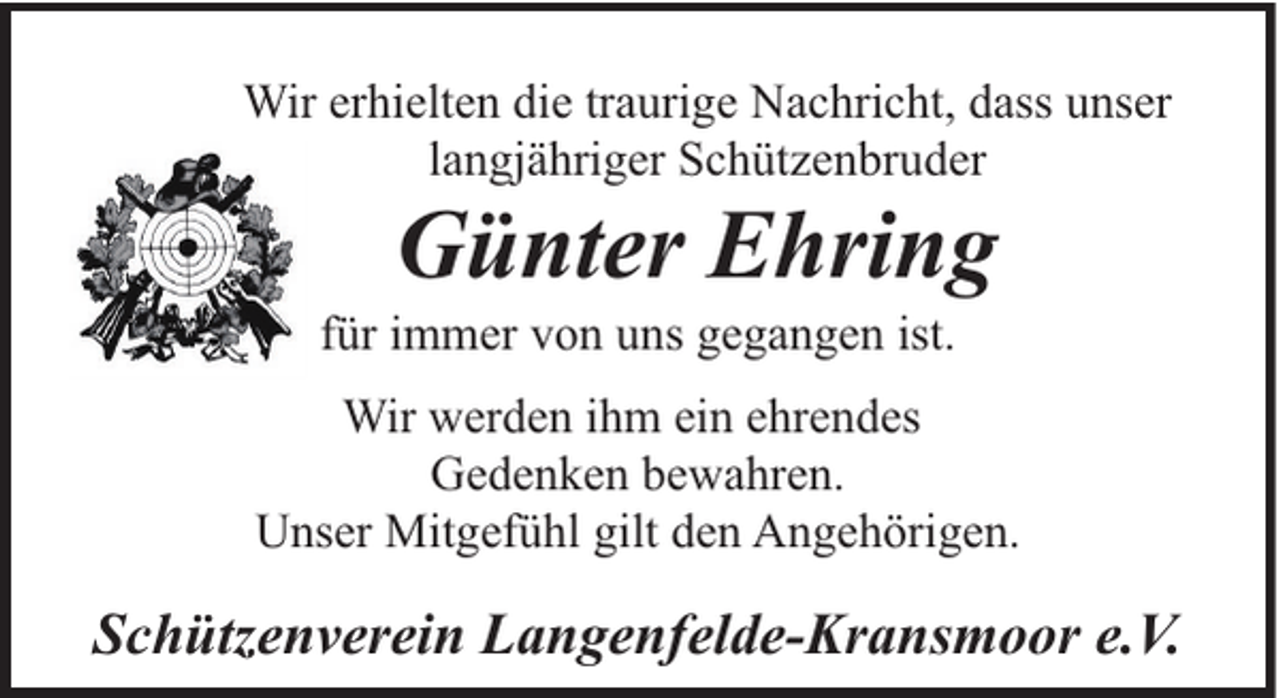 <p>Wir erhielten die traurige Nachricht, dass unser<br />langjähriger Schützenbruder</p><p>Günter Ehring</p><p>für immer von uns gegangen ist.</p><p>Wir werden ihm ein ehrendes<br />Gedenken bewahren.<br />Unser Mitgefühl gilt den Angehörigen.</p><p>Schützenverein Langenfelde-Kransmoor e.V.</p>