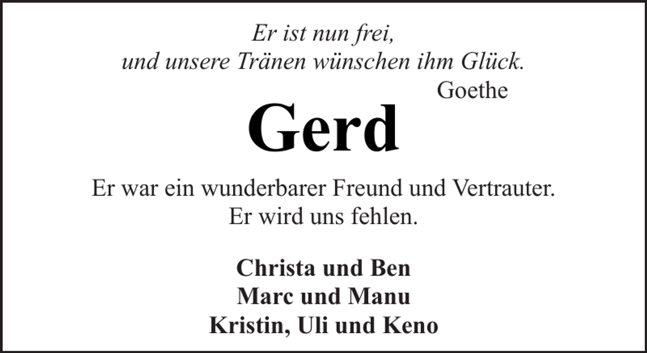 <p>Er ist nun frei,<br />und unsere Tränen wünschen ihm Glück.<br />Goethe</p><p>Gerd</p><p>Er war ein wunderbarer Freund und Vertrauter.<br />Er wird uns fehlen.<br />Christa und Ben<br />Marc und Manu<br />Kristin, Uli und Keno</p>
