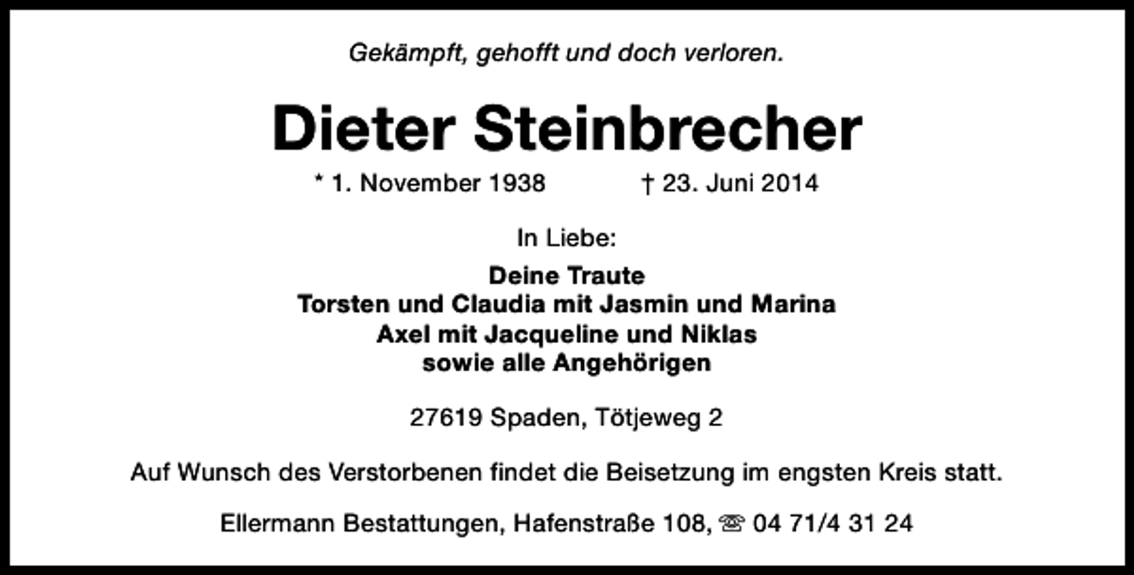 <p>Gekämpft, gehofft und doch verloren.</p>
<p>Dieter Steinbrecher<br />* 1. November 1938</p>
<p>† 23. Juni 2014</p>
<p>In Liebe:<br />Deine Traute<br />Torsten und Claudia mit Jasmin und Marina<br />Axel mit Jacqueline und Niklas<br />sowie alle Angehörigen<br />27619 Spaden, Tötjeweg 2<br />Auf Wunsch des Verstorbenen findet die Beisetzung im engsten Kreis statt.<br />Ellermann Bestattungen, Hafenstraße 108, s 04 71/4 31 24</p>