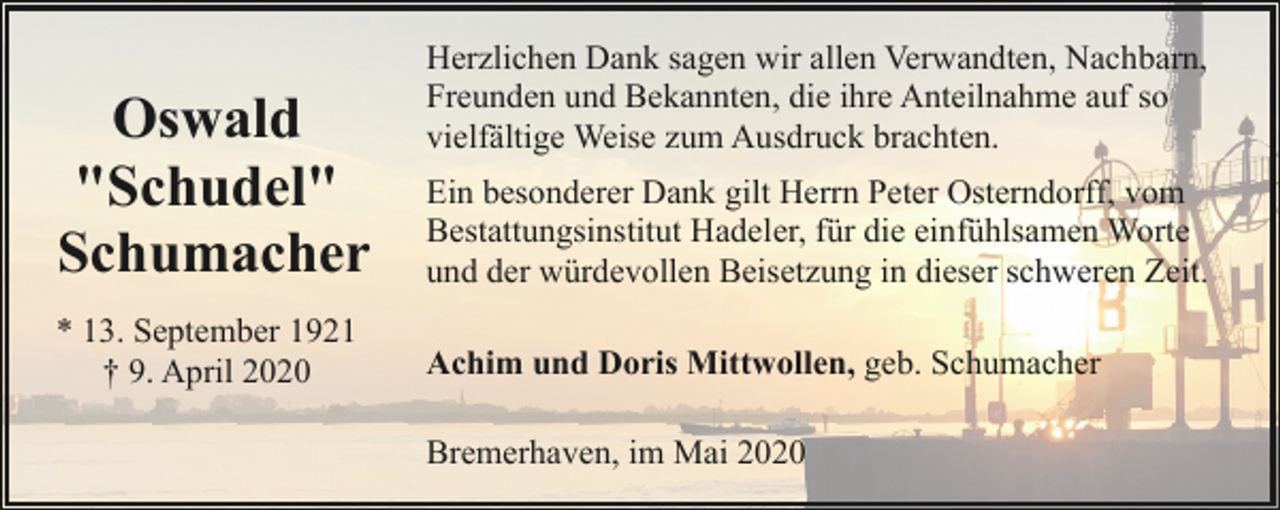 <p>Oswald<br />"Schudel"<br />Schumacher<br />* 13. September 1921<br />† 9. April 2020</p><p>Herzlichen Dank sagen wir allen Verwandten, Nachbarn,<br />Freunden und Bekannten, die ihre Anteilnahme auf so<br />vielfältige Weise zum Ausdruck brachten.<br />Ein besonderer Dank gilt Herrn Peter Osterndorff, vom<br />Bestattungsinstitut Hadeler, für die einfühlsamen Worte<br />und der würdevollen Beisetzung in dieser schweren Zeit.<br />Achim und Doris Mittwollen, geb. Schumacher<br />Bremerhaven, im Mai 2020</p>