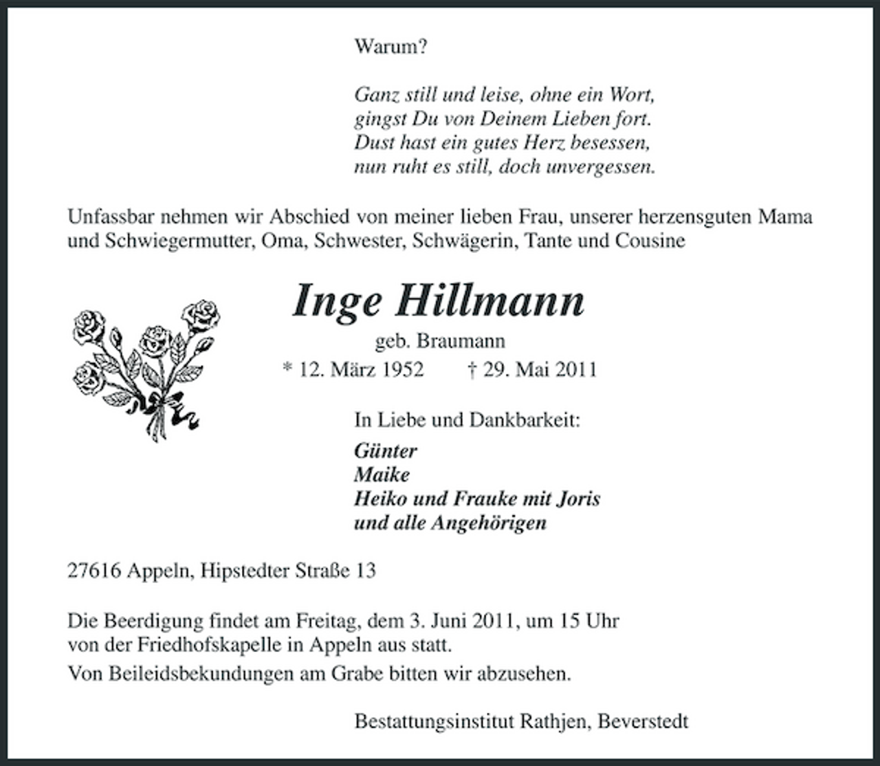<p>Warum? Ganz still und leise, ohne ein Wort, gingst Du von Deinem Lieben fort. Dust hast ein gutes Herz besessen, nun ruht es still, doch unvergessen. Unfassbar nehmen wir Abschied von meiner lieben Frau, unserer herzensguten Mama und Schwiegermutter, Oma, Schwester, Schwägerin, Tante und Cousine</p><p>Inge Hillmann<br />geb. Braumann * 12. März 1952 † 29. Mai 2011 In Liebe und Dankbarkeit: Günter Maike Heiko und Frauke mit Joris und alle Angehörigen 27616 Appeln, Hipstedter Straße 13 Die Beerdigung findet am Freitag, dem 3. Juni 2011, um 15 Uhr von der Friedhofskapelle in Appeln aus statt. Von Beileidsbekundungen am Grabe bitten wir abzusehen. Bestattungsinstitut Rathjen, Beverstedt</p>